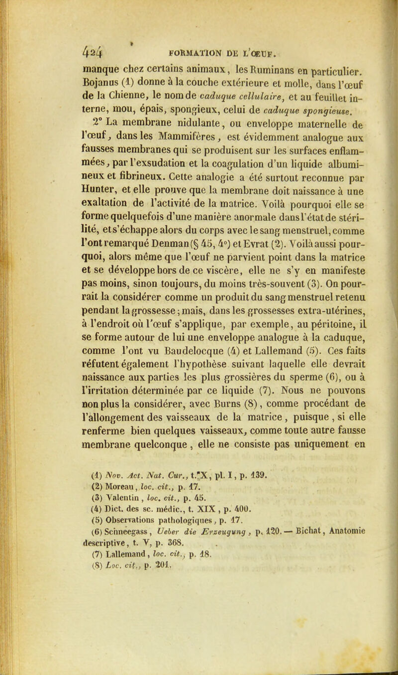 manque chez certains animaux, lesRuminans en particulier. Bojanus (1) donne à la couche extérieure et molle, dans l'œuf de la Chienne, le nom de caduque cellulaire, et au feuillet in- terne, mou, épais, spongieux, celui de caduque spongieuse. 2° La membrane nidulante, ou enveloppe maternelle de l'œuf, dans les Mammifères, est évidemment analogue aux fausses membranes qui se produisent sur les surfaces enflam- mées, par l'exsudation et la coagulation d'un liquide albumi- neux et fibrineux. Cette analogie a été surtout reconnue par Hunter, et elle prouve que la membrane doit naissance à une exaltation de l'activité de la matrice. Voilà pourquoi elle se forme quelquefois d'une manière anormale dansrétatde stéri- lité, ets'échappe alors du corps avec le sang menstruel, comme l'ont remarqué Denman(§ 45,4°) et Evrat (2). Voilà aussi pour- quoi, alors même que l'œuf ne parvient point dans la matrice et se développe hors de ce viscère, elle ne s'y en manifeste pas moins, sinon toujours, du moins très-souvent (3). On pour- rait la considérer comme un produit du sang menstruel retenu pendant la grossesse ; mais, dans les grossesses extra-utérines, à l'endroit où l'œuf s'applique, par exemple, au péritoine, il se forme autour de lui une enveloppe analogue à la caduque, comme l'ont vu Baudelocque (4) et Lallemand (5). Ces faits réfutent également l'hypothèse suivant laquelle elle devrait naissance aux parties les plus grossières du sperme (6), ou à l'irritation déterminée par ce liquide (7). Nous ne pouvons non plus la considérer, avec Burns (8), comme procédant de l'allongement des vaisseaux de la matrice, puisque , si elle renferme bien quelques vaisseaux, comme toute autre fausse membrane quelconque , elle ne consiste pas uniquement en (1) Nov. Act. Nat. Cur., t.X, pl. I, p. 139. (2) Moreau, loc. cit., p. 17. (3) Valentin, loc. cit., p. 45. (4) Dict. des se. médic., t. XIX , p. 400. (5) Observations pathologiques, p. 17. (6) Schneegass, Ueler die Erzeugung , p, 120.— Bichat, Anotomie descriptive, t. V, p. 368. (7) Lallemand, loc. cit., p. 18. (8) Loc. cit., p. 201.