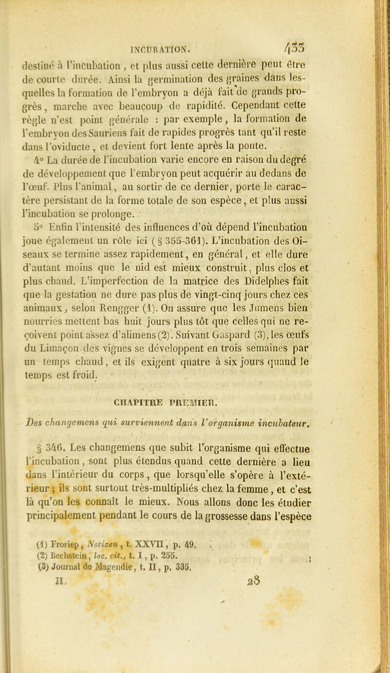 destiné à l'incubation, et plus aussi celte dernière peut être de courte durée. Ainsi la germination des graines dans les- quelles la formation de l'embryon a déjà fait'de grands pro- grès , marche avec beaucoup de rapidité. Cependant cette règle n'est point générale : par exemple, la formation de l'embryon des Sauriens fait de rapides progrès tant qu'il reste dans l'oviducte, et devient fort lente après la ponte. 4° La durée de l'incubation varie encore en raison du degré de développement que l'embryon peut acquérir au dedans de l'œuf. Plus l'animal, au sortir de ce dernier, porte le carac- tère persistant de la forme totale de son espèce, et plus aussi l'incubation se prolonge. 5° Enfin l'intensité des influences d'où dépend l'incubation joue également un rôle ici (§ 355-361). L'incubation des Oi- seaux se termine assez rapidement, en général, et elle dure d'autant moins que le nid est mieux construit, plus clos et plus chaud. L'imperfection de la matrice des Didelphes fait que la gestation ne dure pas plus de vingt-cinq jours chez ces animaux, selon Rengger (1). On assure que les Jumens bien nourries mettent bas huit jours plus tôt que celles qui ne re- çoivent point assez d'alimens(2). Suivant Gaspard (3), les œufs du Limaçon, des vignes se développent en trois semaines par un temps chaud, et ils exigent quatre à six jours quand le temps est froid. - CHAPITRE PREMIER. Des changemens qui surviennent dans l'organisme ineuhateur. § 346. Les changemens que subit l'organisme qui effectue lincubation, sont plus étendus quand cette dernière a lieu dans l'intérieur du corps, que lorsqu'elle s'opère à l'exté- rieur ; ils sont surtout très-multipliés chez la femme, et c'est là qu'on les connaît le mieux. Nous allons donc les étudier principalement pendant le cours de la grossesse dans l'espèce (4) Froriep, TSoiizen, t. XXVII, p. 49. ~, (2) Bcchstcin, Inc. cit., t. I, p. 255. j (3) Journal de Magendie, t. II, p, 335. II- 28