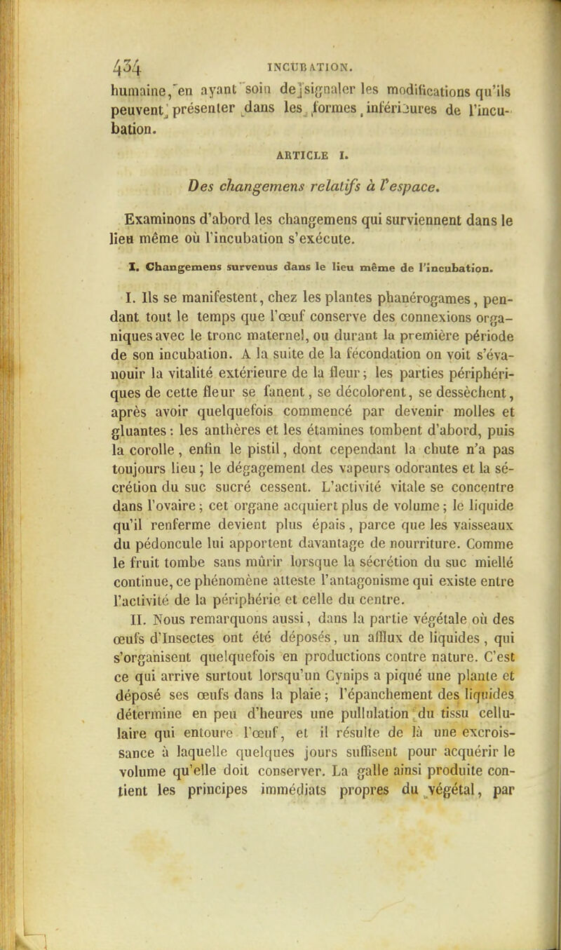 humaine,'en ayant soin dejsignaler les modifications qu'ils peuvent j présenter dans les formes( inférieures de l'incu- bation. article 1. Des changements relatifs à Vespace. Examinons d'abord les changemens qui surviennent dans le lieu même où l'incubation s'exécute. I. Changemens survenus dans le lieu même de l'incubation. I. Ils se manifestent, chez les plantes phanérogames, pen- dant tout le temps que l'œuf conserve des connexions orga- niques avec le tronc maternel, ou durant la première période de son incubation. A la suite de la fécondation on voit s'éva- nouir la vitalité extérieure de la fleur ; les parties périphéri- ques de cette fleur se fanent, se décolorent, se dessèchent, après avoir quelquefois commencé par devenir molles et gluantes : les anthères et les étamines tombent d'abord, puis la corolle, enfin le pistil, dont cependant la chute n'a pas toujours lieu ; le dégagement des vapeurs odorantes et la sé- crétion du suc sucré cessent. L'activité vitale se concentre dans l'ovaire ; cet organe acquiert plus de volume ; le liquide qu'il renferme devient plus épais, parce que les vaisseaux du pédoncule lui apportent davantage de nourriture. Comme le fruit tombe sans mûrir lorsque la sécrétion du suc miellé continue, ce phénomène atteste l'antagonisme qui existe entre l'activité de la périphérie et celle du centre. II. Nous remarquons aussi, dans la partie végétale où des œufs d'Insectes ont été déposés, un afflux de liquides, qui s'organisent quelquefois en productions contre nature. C'est ce qui arrive surtout lorsqu'un Cynips a piqué une plante et déposé ses œufs dans la plaie ; l'épanchement des liquides détermine en peu d'heures une pullnlation du tissu cellu- laire qui entoure l'œuf, et il résulte de là une excrois- sance à laquelle quelques jours suffisent pour acquérir le volume qu'elle doit conserver. La galle ainsi produite con- tient les principes immédiats propres du végétal, par
