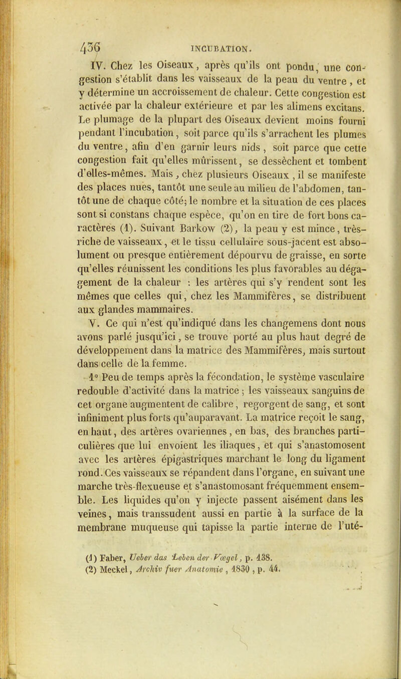 /| 36 INCUBATION. IV. Chez les Oiseaux, après qu'ils ont pondu, une con- gestion s'établit dans les vaisseaux de la peau du ventre , et y détermine un accroissement de chaleur. Cette congestion est activée par la chaleur extérieure et par les alimens excitans. Le plumage de la plupart des Oiseaux devient moins fourni pendant l'incubation, soit parce qu'ils s'arrachent les plumes du ventre, afin d'en garnir leurs nids , soit parce que cette congestion fait qu'elles mûrissent, se dessèchent et tombent d'elles-mêmes. Mais, chez plusieurs Oiseaux , il se manifeste des places nues, tantôt une seule au milieu de l'abdomen, tan- tôt une de chaque côté; le nombre et la situation de ces places sont si constans chaque espèce, qu'on en tire de fort bons ca- ractères (1). Suivant Barkow (2), la peau y est mince, très- riche de vaisseaux, et le tissu cellulaire sous-jacent est abso- lument ou presque entièrement dépourvu de graisse, en sorte qu'elles réunissent les conditions les plus favorables au déga- gement de la chaleur : les artères qui s'y rendent sont les mêmes que celles qui, chez les Mammifères, se distribuent aux glandes mammaires. V. Ce qui n'est qu'indiqué dans les changemens dont nous avons parlé jusqu'ici, se trouve porté au plus haut degré de développement dans la matrice des Mammifères, mais surtout dans celle de la femme. 1° Peu de temps après la fécondation, le système vasculaire redouble d'activité dans la matrice ; les vaisseaux sanguins de cet organe augmentent de calibre, regorgent de sang, et sont infiniment plus forts qu'auparavant. La matrice reçoit le sang, en haut, des artères ovariennes, en bas, des branches parti- culières que lui envoient les iliaques, et qui s'anastomosent avec les artères épigastriques marchant le long du ligament rond. Ces vaisseaux se répandent dans l'organe, en suivant une marche très-flexueuse et s'anastomosant fréquemment ensem- ble. Les liquides qu'on y injecte passent aisément dans les veines, mais transsudent aussi en partie à la surface de la membrane muqueuse qui tapisse la partie interne de Futé- {i ) Faber, Ucler das ieben der Vœgel, p. 138.