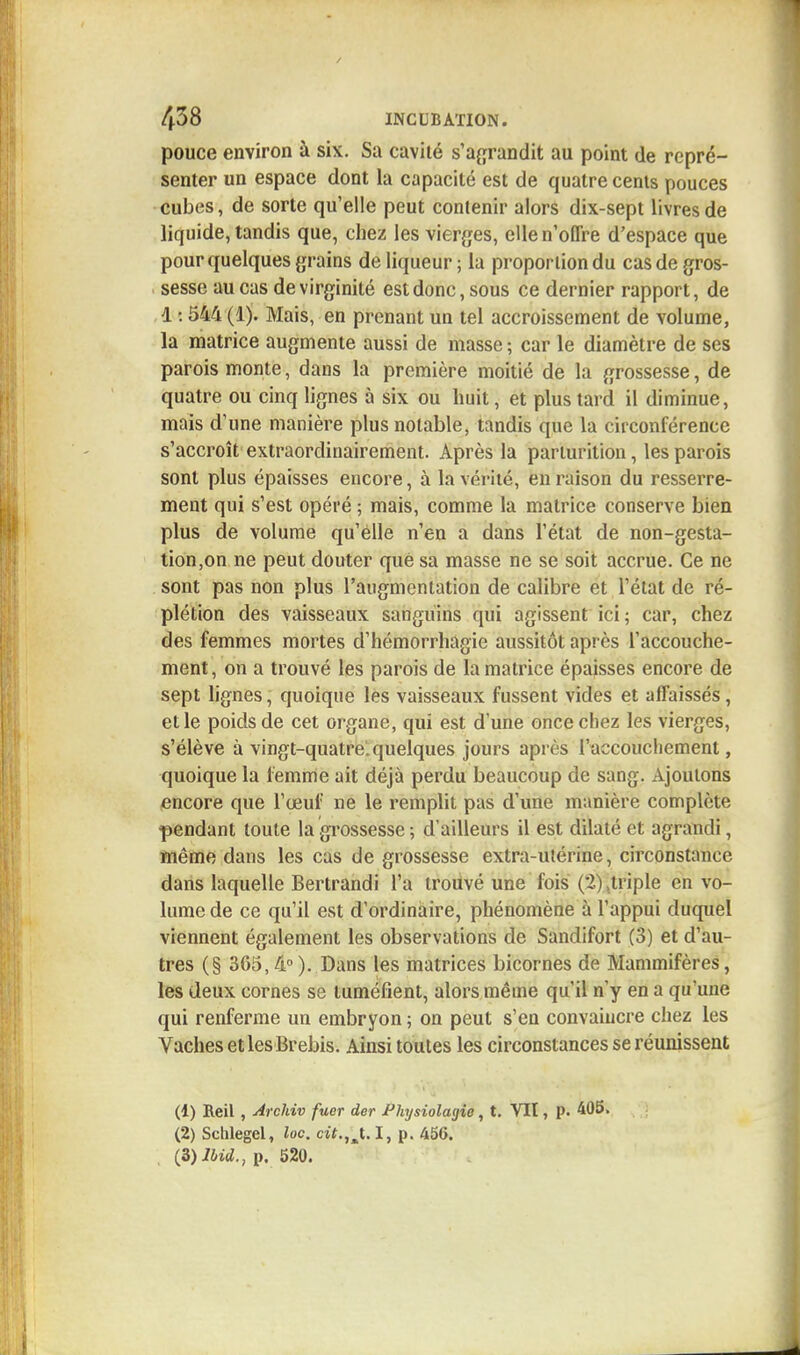 pouce environ à six. Sa cavité s'agrandit au point de repré- senter un espace dont la capacité est de quatre cents pouces cubes, de sorte qu'elle peut contenir alors dix-sept livres de liquide, tandis que, chez les vierges, elle n'offre d'espace que pour quelques grains de liqueur; la proportion du casde gros- sesse au cas de virginité est donc, sous ce dernier rapport, de d : 544 (1). Mais, en prenant un tel accroissement de volume, la matrice augmente aussi de masse ; car le diamètre de ses parois monte, dans la première moitié de la grossesse, de quatre ou cinq lignes à six ou huit, et plus tard il diminue, mais d'une manière plus notable, tandis que la circonférence s'accroît extraordinairement. Après la parlurition, les parois sont plus épaisses encore, à la vérité, en raison du resserre- ment qui s'est opéré ; mais, comme la matrice conserve bien plus de volume qu'elle n'en a dans l'état de non-gesta- tion,on ne peut douter que sa masse ne se soit accrue. Ce ne sont pas non plus l'augmentation de calibre et l'état de ré- plétion des vaisseaux sanguins qui agissent ici; car, chez des femmes mortes d'hémorrhagie aussitôt après l'accouche- ment , on a trouvé les parois de la matrice épaisses encore de sept lignes, quoique les vaisseaux fussent vides et affaissés, et le poids de cet organe, qui est dune once chez les vierges, s'élève à vingt-quatre, quelques jours après l'accouchement, quoique la femme ait déjà perdu beaucoup de sang. Ajoutons encore que l'œuf ne le remplit pas d'une manière complète pendant toute la grossesse ; d'ailleurs il est dilaté et agrandi, même dans les cas de grossesse extra-ulérine, circonstance dans laquelle Bertrandi l'a trouvé une fois (2) .triple en vo- lume de ce qu'il est d'ordinaire, phénomène à l'appui duquel viennent également les observations de Sandifort (3) et d'au- tres (§ 365,4°). Dans les matrices bicornes de Mammifères, les deux cornes se tuméfient, alors même qu'il n'y en a qu'une qui renferme un embryon ; on peut s'en convaincre chez les Vaches et les Brebis. Ainsi toutes les circonstances se réunissent (1) Reil, Archiv fuer der Physiolagie, t. Vit, p. 405, (2) Schlegel, loc. cit.,'J.l, p. 456. (Z)lhid., p. 520.