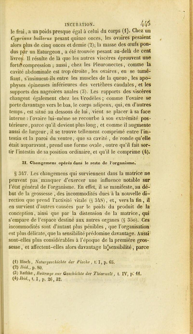 le frai, a un poids presque égal à celui du corps (1). Chez un Cyprinus bulle rus pesant quinze onces, les ovaires pesaient alors dIus de cinq onces et demie (2); la masse des œufs pon- dus par un Esturgeon, a été trouvée pesant au-delà de cent livres. Il résulte de là que les autres viscères éprouvent une forté^compression ; aussi, chez les Pleuronectes, comme la cavité abdominale est trop étroite, les ovaires, en se tumé- fiant, s'insinuent-ils entre les muscles de la queue, les apo- physes épineuses inférieures des vertèbres caudales, et les supports des nageoires anales (3). Les rapports des viscères changent également chez les Urodèles ; comme l'ovaire se porte davantage vers le bas, le corps adipeux, qui, en d'autres- temps , est situé au dessous de lui, vient se placer à sa face interne : l'ovaire lui-même se recourbe à son extrémité pos- térieure , parce qu'il devient plus long, et comme il augmente aussi de largeur, il se trouve tellement comprimé entre l'in- testin et la paroi du ventre, que sa cavité , de ronde qu'elle était auparavant, prend une forme ovale, outre qu'il fait sor- tir l'intestin de sa position ordinaire, et qu'il le comprime (4). II. Cbangemens opérés dans le reste de l'organisme. § 347. Les changemens qui surviennent dans la matrice ne peuvent pas manquer d'exercer une influence notable sur l'état général de l'organisme. En effet, il se manifeste, au dé- but de la grossesse , des incommodités dues à la nouvelle di- rection que prend l'activité vitale (§ 348), et, vers la fin, il en survient d'autres causées par le poids du produit de la conception, ainsi que par la distension de la matrice, qui s'empare de l'espace destiné aux autres organes (§ 35o). Ces incommodités sont d'autant plus pénibles , que l'organisation est plus délicate, que la sensibilité prédomine davantage. Aussi sont-elles plus considérables à l'époque de la première gros- sesse , et affectent-elles alors davantage la'sensibilité, parce (4) Bloch, Naturgest hichte der Fische , 1.1, p. 65. (2) Ibid., p. 80. (3; Rathke, Beitrœge zur GeschiclUe der Thierwelt, t. IV, pr 41. t. I, p. 26 , 32.
