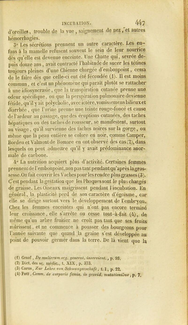 d'oreilles, trouble de la vue , saignement de nez ,'et autres hémorrhagies. 3° Les sécrétions prennent un autre caractère. Les en- fans à la mamelle refusent souvent le sein de leur nourrice dès qu'elle est devenue enceinte. Une Chatte qui, sevrée de- puis douze ans, avait contracté l'habitude de sucer les tétines toujours pleines d'une Chienne chargée d'embonpoint, cessa de le faire dès que celle-ci eut été fécondée (1). Il est moins commun, et c'est un phénomène qui paraît plutôt se rattacher à une idiosyncrasie, que la transpiration cutanée prenne une odeur spécifique, ou que la perspiration pulmonaire devienne fétide, qu'il y ait polycholie, avec ictère, vomissemens bilieux et diarrhée , que l'urine prenne une teinte rouge-foncé et cause de l'ardeur au passage, que des éruptions cutanées, des taches hépatiques ou des taches de rousseur, se manifestent, surtout au visage, qu'il survienne des taches noires sur la gorge, ou même que la peau entière se colore en noir, comme Camper, BordeuetVahnontde Bomare en ont observé des cas (2), dans lesquels on peut admettre qu'il y avait prédominance anor- male de carboue. 4d La nutrition acquiert plus d'activité. Certaines femmes prennentde l'embonpoint,non pas tant pendant qu'après la gros- sesse.On fait couvrir les Vaches pour les rendre plus grasses (3). C'est pendant la gestation que les Phoques sont le plus chargés de graisse. Les Oiseaux maigrissent pendant l'incubation. En général, la plasticité perd de son caractère d'égoïsme, car elle se dirige surtout vers le développement de l'embryon. Chez les femmes enceintes qui n'ont pas encore terminé leur croissance, elle s'arrête ou cesse tout-à-fait (4), de même qu'un arbre fruitier ne croît pas tant que ses fruits mûrissent, et ne commence à pousser des bourgeons pour l'année suivante que quand la graine s'est développée au point de pouvoir germer dans la terre. De là vient que la (4) Graaf, De mulicrum org. gencrat. inservient,, p. 93. (2) Dict.des se. médic, t. XIX, p. 373. (3) Carus, Zut Lehre von Sckwangerschafl, 1.1, p. 22. (4) Pott, Comm, de corporis femin. in gravid. mutationihts, p. 7,