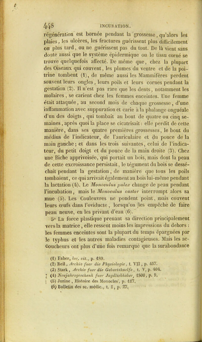 régénération est bornée pendant la 'grossesse, qu'alors les plaies, les ulcères, les fractures guérissent plus difficilement ou plus tard, ou ne guérissent pas du tout. De là -vient sans doute aussi que le système épidermique ou le tissu corné se trouve quelquefois affecté. De même que, chez la plupart des Oiseaux qui couvent, les plumes du ventre et de la poi- trine tombent (1), de même aussi les Mammifères perdent souvent leurs ongles, leurs poils et leurs cornes pendant la gestation (2). Il n'est pas rare que les dents, notamment les molaires, se carient chez les femmes enceintes. Une femme était attaquée, au second mois de chaque grossesse, d'une inflammation avec suppuration et carie à la phalange onguéale d'un des doigts , qui tombait au bout de quatre ou cinq se- maines , après quoi la place se cicatrisait : elle perdit de cette manière, dans ses quatre premières grossesses, le bout du médius de l'indicateur, de l'auriculaire et du pouce de la main gauche; et dans les trois suivantes, celui de l'indica- teur, du petit doigt et du pouce de la main droite (3). Chez une Biche apprivoisée, qui portait un bois, mais dont la peau de cette excroissance persistait, le tégument du bois se dessé- chait pendant la gestation, de manière que tous les poils tombaient, ce qui arrivait également au boislui-même pendant la lactation (4). Le Monoculus puiez change de peau pendant l'incubation, mais le Monoculus castor interrompt alors sa mue (5). Les Couleuvres ne pondent point, mais couvent leurs œufs dans l'oviducte, lorsqu'on [les empêche de faire peau neuve, en les privant d'eau (6). 5° La force plastique prenant sa direction principalement vers la matrice, elle ressent moins les impressions du dehors : les femmes enceintes sont la plupart du temps épargnées par le typhus et les autres maladies contagieuses. Mais les ac- coucheurs ont plus d'une fois remarqué que la surabondance (1) Faber, loc. cit., p. 189. (2) Keil, Archiv fuer die Physiologie, t. VII, p. 457. (3) Stark , Archiv fuer die Geburtshuelfe , t. V, p. 404. I (4) Ncujahrsgcschenli fuer Jagdliehhauer, 1S00, p. 9, | (5) Jurine , Histoire des Monocles', p. 117, (6) Bulletin des se. médic., t, I, p. 27.