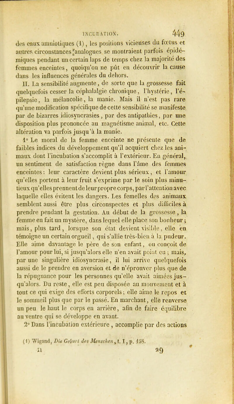 ÎNCLRATIOW 449 des eaux amniotiques (1), les positions vicieuses du fœtus et autres circonstances 'analogues se montraient parfois épidé- miques pendant un certain laps de temps chez la majorité des femmes enceintes, quoiqu'on ne pût en découvrir la cause dans les influences générales du dehors. II. La sensibilité augmente, de sorte que la grossesse fait quelquefois cesser la céphalalgie chronique, l'hystérie, l'é- pilepsie, la mélancolie, la manie. Mais il n'est pas rare qu'une modification spécifique de celte sensibilité se manifeste par de bizarres idiosyncrasies, par des antipathies, par une disposition plus prononcée au magnétisme animal, etc. Cette altération va parfois jusqu'à la manie. 1° Le moral de la femme enceinte ne présente que de faibles indices du développement qu'il acquiert chez les ani- maux dont l'incubation s'accomplit à l'extérieur. En général, un sentiment de satisfaction règne dans l'âme des femmes enceintes : leur caractère devient plus sérieux, et l'amour qu'elles portent à leur fruit s'exprime par le soin plus minu- tieux qu'elles prennent de leur propre corps, par l'attention avec laquelle elles évitent les dangers. Les femelles des animaux semblent aussi être plus circonspectes et plus difficiles à prendre pendant la gestation. Au début de la grossesse , la femme en fait un mystère, dans lequel elle place son bonheur ; mais, plus tard, lorsque son état devient visible, elle en témoigne un certain orgueil, qui s'allie très-bien à la pudeur. Elle aime davantage le père de son enfant, ou conçoit de l'amour pour lui, si jusqu'alors elle n'en avait point eu -, mais, par une singulière idiosyncrasie, il lui arrive quelquefois aussi de le prendre en aversion et de n'éprouver plus que de la répugnance pour les personnes qu'elle avait aimées jus- qu'alors. Du reste, elle est peu disposée au mouvement et à tout ce qui exige des efforts corporels ; elle aime le repos et le sommeil plus que par le passé. En marchant, elle renverse un peu le haut le corps en arrière, afin de faire équilibre au ventre qui se développe en avant. 2° Dans l'incubation extérieure, accomplie par des actions (1) Wigand, Die Gehi't des Menschen y t. I, p. 155.