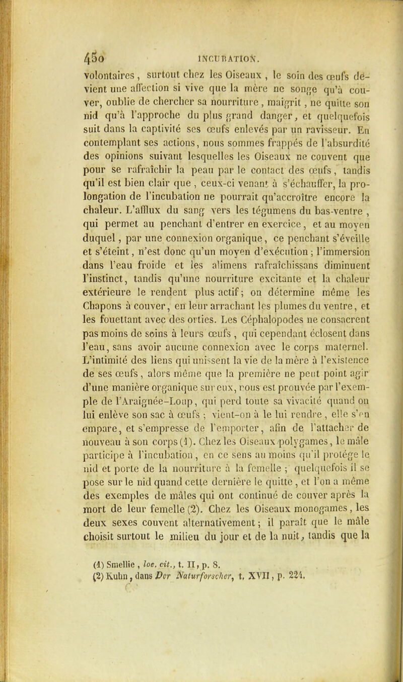 45 0 INCUTUTIOft. volontaires, surtout chez les Oiseaux , le soin des œufs dé- vient une affection si vive que la mère ne songe qu'à cou- ver, oublie de chercher sa nourriture, maigrit, ne quille son nid qu'à l'approche du pjus grand danger, et quelquefois suit dans la captivité ses œufs enlevés par un ravisseur. En contemplant ses actions, nous sommes frappés de l'absurdité des opinions suivant lesquelles les Oiseaux ne couvent que pour se rafraîchir la peau par le contact des œufs, tandis qu'il est bien clair que , ceux-ci venanr, à s'échauffer, la pro- longation de l'incubation ne pourrait qu'accroître encore la chaleur. L'afflux du sang vers les tégumens du bas-ventre , qui permet au penchant d'entrer en exercice, et au moyen duquel, par une connexion organique, ce penchant s'éveille et s'éteint, n'est donc qu'un moyen d'exécution ; l'immersion dans l'eau froide et les alimens rafraîchissans diminuent l'instinct, tandis qu'une nourriture excitante et la chaleur extérieure le rendent plus actif ; on détermine même les Chapons à couver, en leur arrachant les plumes du ventre, et les fouettant avec des orties. Les Céphalopodes ne consacrent pas moins de soins à leurs œufs , qui cependant éclosent dans l'eau, sans avoir aucune connexion avec le corps maternel. L'intimité des liens qui unissent la vie de la mère à l'exisience de ses œufs, alors môme que la première ne peut point agir d'une manière organique sur eux, nous est prouvée par l'exem- ple de l'Araignée-Loup, qui perd toute sa vivacité quand on lui enlève son sac à œufs ; vient-on à le lui rendre , elle s'en empare, et s'empresse de remporter, afin de l'attacher de nouveau à son corps(4). Chez les Oiseaux polygames, le mâle participe à l'incubation , en ce sens au moins qu'il protège le nid et porte de la nourriture à la femelle ; quelquefois il se pose sur le nid quand celle dernière le quitte , et Ton a môme des exemples de mâles qui ont continué de couver après la mort de leur femelle (2). Chez les Oiseaux monogames, les deux sexes couvent alternativement ; il paraît que le mâle choisit surtout le milieu du jour et de la nuit, tandis que la (1) Smellie , loe. cit., t. II, p. 8. (2) Kuhn, clans Dcr NaturforscJier, t. XVII, p. 224, C '