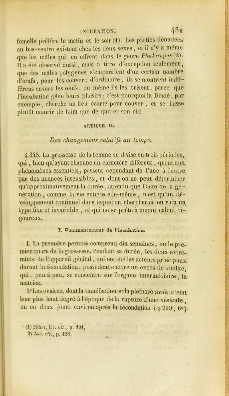 femelle préfère le malin et le soir(l). Les parties dénudées :m bas-ventre existent chez les deux sexes, et il n'y a même que les mâles qui en oll'rent dans le genre Phalaropua (2). Il a été observé aussi, mais à titre d'exception seulement, que des mâles polygynes s'emparaient d'un certain nombre d'œufs , pour les couver ; d'ordinaire , ils se montrent indil- férens envers les œufs, ou même ils les brisent, parce que l'incubation gêne leurs plaisirs ; c'est pourquoi la Dinde, par exemple, cherche un lieu écarté pour couver , et se laisse plutôt mourir de faim que de quitler son nid. article n. Des chcingemens relatifs au temps. § .348. La grossesse de la femme se divise en trois périodes, qui, bien qu'ayant chacune un caractère différent, quant aux phénomènes essentiels, passent cependant de l'une à l'autre par des nuances insensibles, et dont on ne peut déterminer qu'approximativement la durée, attendu que l'acte de la gé- nération , comme la vie entière elle-même , n'est qu'un dé- veloppement continuel dans lequel on chercherait en vain un type tixe et invariable , et qui ne se prête à aucun calcul ri- goureux. X. Commencement de l'incubation. I. La première période comprend dix semaines, ou le pre- mier quart de la grossesse. Pendant sa durée, les deux extré- mités de l'appareil génital, qui ont été les acteurs principaux durant la fécondation, possèdent encore un excès de vitalité, qui, peu à peu, se concentre sur l'organe intermédiaire, la matrice. l°Les ovaires, dont la tuméfaction et la pléthore avait alleint leur plus haut degré à l'époque de la rupture d'une vésicule , un ou deux jours environ après la fécondation (§ 299, 6°) ■ (1) Faber, loc. cit., p. 4lJi,