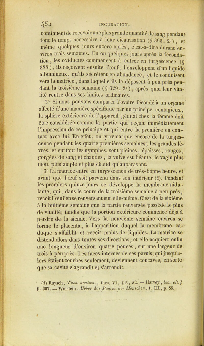continuent de recevoir une plus grande quantité de sang pendant tout le temps nécessaire à leur cicatrisation (§ 300, 2°), et même quelques jours encore après, c'est-à-dire durant en- viron trois semaines. Un ou quelques jours après la féconda- tion, les oviductes commencent à entrer en turgescence (§ 328 ) ; ils reçoivent ensuite l'œuf, l'enveloppent d'un liquide albumineux, qu'ils sécrètent en abondance, et le conduisent vers la matrice , dans laquelle ils le déposent à peu près pen- dant la troisième semaine ( § 329, 2° ), après quoi leur vita- lité rentre dans ses limites ordinaires. 2° Si nous pouvons comparer l'ovaire fécondé à un organe affecté d'une manière spécifique par un principe contagieux, la sphère extérieure de l'appareil génital chez la femme doit être considérée comme la partie qui reçoit immédiatement l'impression de ce principe et qui entre la première en con- tact avec lui. En effet, on y remarque encore de la turges- cence pendant les quatre premières semaines ; les grandes lè- vres, et surtout les nymphes, sont pleines, épaisses, rouges, gorgées de sang et chaudes ; la vulve est béante, le vagin plus mou, plus ample et plus chaud qu'auparavant. 3° La matrice entre en turgescence de très-bonne heure, et avant que l'œuf soit parvenu dans son intérieur (1). Pendant les premiers quinze jours se développe la membrane nidu- lante, qui, dans le cours de la troisième semaine à peu près, reçoit l'œuf en se renversant sur elle-même. C'est de la sixième à la huitième semaine que la partie renversée possède le plus de vitalité, tandis que la portion extérieure commence déjà à perdre de la sienne. Vers la neuvième semaine environ se forme le placenta, à l'apparition duquel la membrane ca- duque s'affaiblit et reçoit moins de liquides. La matrice se distend alors dans toutes ses directions, et elle acquiert enfin une longueur d'environ quatre pouces , sur une largeur de trois à pèu près. Les faces internes de ses parois, qui jusqu'a- lors étaient courbes seulement, deviennent concaves, en sorte que sa cavité s'agrandit et s'arrondit. (1) Ruysch, Thes. anatom., thes. VI, § 5, 32. — Harvey, toc. cit.î p. 307. — Wolstein , Uelwr das Paarw der Mcnschen, t. III, p. 85.