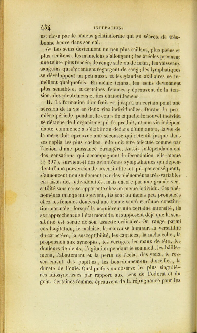 est close par le mucus gélatiniforme qui se sécrète de très- bonne heure dans son col. 0° Les seins deviennent un peu plus saillans, plus pleins et plus rénitens ; les mamelons s'allongent ; les aréoles prennent une teinte plus foncée, de rouge sale ou de brun ; les vaisseaux sanguins qui s'y rendent regorgent de sang; les Lymphatiques se développent un peu aussi, et les glandes axillaires se tu- méfient quelquefois. En même temps, les seins deviennent plus sensibles , et certaines femmes y éprouvent de la ten- sion, des picotemens et des chatouillemens. II. La formation d'un fruit est jusqu'à un certain point une scission de la vie en deux vies individuelles. Durant la pre- mière période, pendant le cours de laquelle le nouvel individu se détache de l'organisme qui l'a produit, et une vie indépen- dante commence à s'établir au dedans d'une autre, la vie de la mère doit éprouver une secousse qui retentit jusque dans ses replis les plus cachés ; elle doit être affectée comme par l'aclion d'une puissance étrangère. Aussi, indépendamment des sensations qui accompagnent la fécondation elle-même (§ 297 ), survient-il des symptômes sympathiques qui dépen- dent d'une perversion de la sensibilité, et qui, par conséquent, s'annoncent non seulement par des phénomènes très-variables en raison des individualités, mais encore par une grande ver- satilité sans cause apparente chezjin même individu. Ces phé- nomènes manquent souvent; ils sont au moins peu prononcés chez les femmes douées d'une bonne santé et d'une constitu- tion normale ; lorsqu'ils acquièrent une certaine intensité, ils se rapprochent de l'état morbide, et supposent déjà que la sen- sibilité est sortie de sou assiette ordinaire. On range parmi eux l'agitation, le malaise, la mauvaise humeur, la versatilité du caractère, la susceptibilité, les caprices, la mélancolie , la propension aux syncopes, les vertiges, les maux de tête, les douleurs de dents, l'agitation pendant le sommeil, les bàille- mens, l'abattement et la perle de l'éclat des yeux , le res- serrement des pupilles, les bourdonnemens d'oreilles, la dureté de l'ouïe. Quelquefois on observe les plus singuliè- res idiosyncrasies par rapport aux sens de l'odorat et du goût. Certaines femmes éprouvent de la répugnance pour les