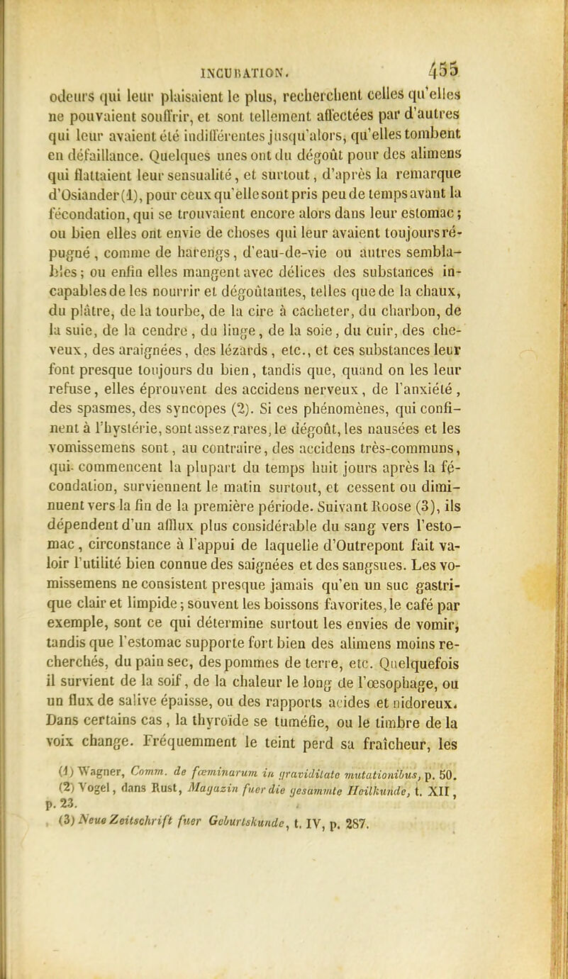 odeurs qui leur plaisaient le plus, recherchent celles qu'elles ne pouvaient souffrir, et sont tellement affectées par d'autres qui leur avaient été indifférentes jusqu'alors, qu'elles tombent en défaillance. Quelques unes ont du dégoût pour des alimens qui flattaient leur sensualité, et surtout, d'après la remarque d'Osiander(l), pour ceux qu'elle sont pris peu de temps avant la fécondation, qui se trouvaient encore alors dans leur estomac ; ou bien elles ont envie de choses qui leur avaient toujours ré- pugné , comme de harengs, d'eau-de-vie ou autres sembla- bles ; ou enfin elles mangent avec délices des substances in- capables de les nourrir et dégoûtantes, telles que de la chaux, du plâtre, de la tourbe, de la cire à cacheter, du charbon, de la suie, de la cendre , du linge, de la soie, du cuir, des che- veux, des araignées, des lézards, etc., et ces substances leur font presque toujours du bien, tandis que, quand on les leur refuse, elles éprouvent des accidens nerveux, de l'anxiété, des spasmes, des syncopes (2). Si ces phénomènes, qui confi- nent à l'hyslérie, sont assez rares, le dégoût, les nausées et les vomissemens sont, au contraire, des accidens très-communs, qui- commencent la plupart du temps huit jours après la fé- condation, surviennent le matin surtout, et cessent ou dimi- nuent vers la fin de la première période. Suivant Roose (3), ils dépendent d'un afflux plus considérable du sang vers l'esto- mac , circonstance à l'appui de laquelle d'Outrepont fait va- loir futilité bien connue des saignées et des sangsues. Les vo- missemens ne consistent presque jamais qu'en un suc gastri- que clair et limpide ; souvent les boissons favorites, le café par exemple, sont ce qui détermine surtout les envies de vomir, tandis que l'estomac supporte fort bien des alimens moins re- cherchés, du pain sec, des pommes déterre, etc. Quelquefois il survient de la soif, de la chaleur le long de l'œsophage, ou un flux de salive épaisse, ou des rapports acides et nidoreux. Dans certains cas , la thyroïde se tuméfie, ou le timbre de la voix change. Fréquemment le teint perd sa fraîcheur, les (1) Wagner, Comm. de fœminarum. in yravidilato mutationihu.i, p. 50. (2) Vogel, dans Rust, Mayuzin fuerdie yesammie Hcilkunde, t. XII p. 23. , (3) NeueZeitschrift fuer Goburlskundc, t. IV, p. 287.