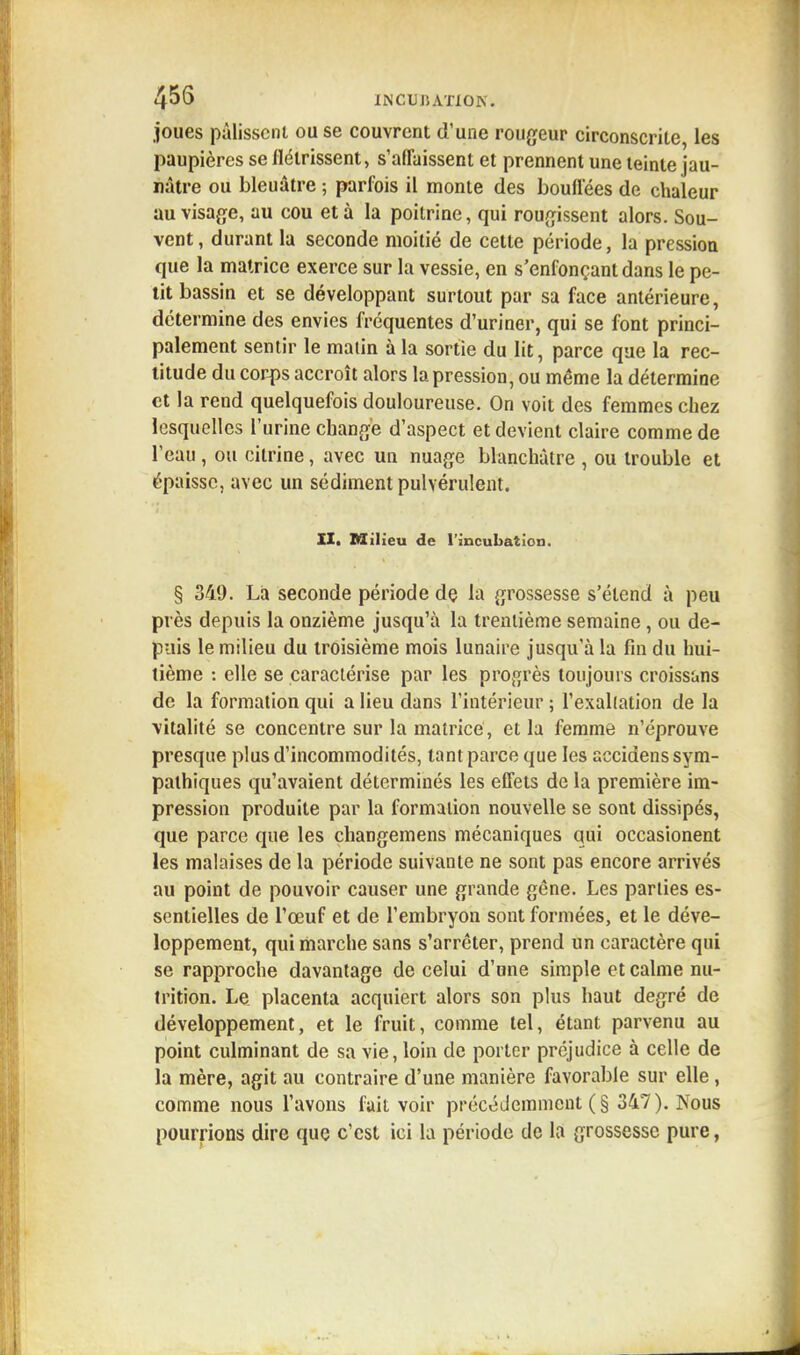 joues pâlissent ou se couvrent d'une rougeur circonscrite, les paupières se flétrissent, s'affaissent et prennent une teinte jau- nâtre ou bleuâtre ; parfois il monte des bouffées de chaleur au visage, au cou et à la poitrine, qui rougissent alors. Sou- vent , durant la seconde moitié de cette période, la pression que la matrice exerce sur la vessie, en s'enfonçantdans le pe- tit bassin et se développant surtout par sa face antérieure, détermine des envies fréquentes d'uriner, qui se font princi- palement sentir le matin à la sortie du lit, parce que la rec- titude du corps accroît alors la pression, ou même la détermine et la rend quelquefois douloureuse. On voit des femmes chez lesquelles l'urine change d'aspect et devient claire comme de l'eau , ou cilrine, avec un nuage blanchâtre , ou trouble et épaisse, avec un sédiment pulvérulent. XI. Milieu de l'incubation. § 349. La seconde période dç la grossesse s'étend à peu près depuis la onzième jusqu'à la trentième semaine, ou de- puis le milieu du troisième mois lunaire jusqu'à la fin du hui- tième : elle se caractérise par les progrès toujours croissons de la formation qui a lieu dans l'intérieur ; l'exaltation de la vitalité se concentre sur la matrice , et la femme n'éprouve presque plus d'incommodités, tant parce que les accidens sym- pathiques qu'avaient déterminés les effets de la première im- pression produite par la formation nouvelle se sont dissipés, que parce que les changemens mécaniques qui occasionent les malaises de la période suivante ne sont pas encore arrivés au point de pouvoir causer une grande gêne. Les parties es- sentielles de l'œuf et de l'embryon sont formées, et le déve- loppement, qui marche sans s'arrêter, prend un caractère qui se rapproche davantage de celui d'une simple et calme nu- trition. Le. placenta acquiert alors son plus haut degré de développement, et le fruit, comme tel, étant parvenu au point culminant de sa vie, loin de porter préjudice à celle de la mère, agit au contraire d'une manière favorable sur elle, comme nous l'avons fait voir précédemment (§ 347). Nous pourrions dire que c'est ici la période de la grossesse pure,