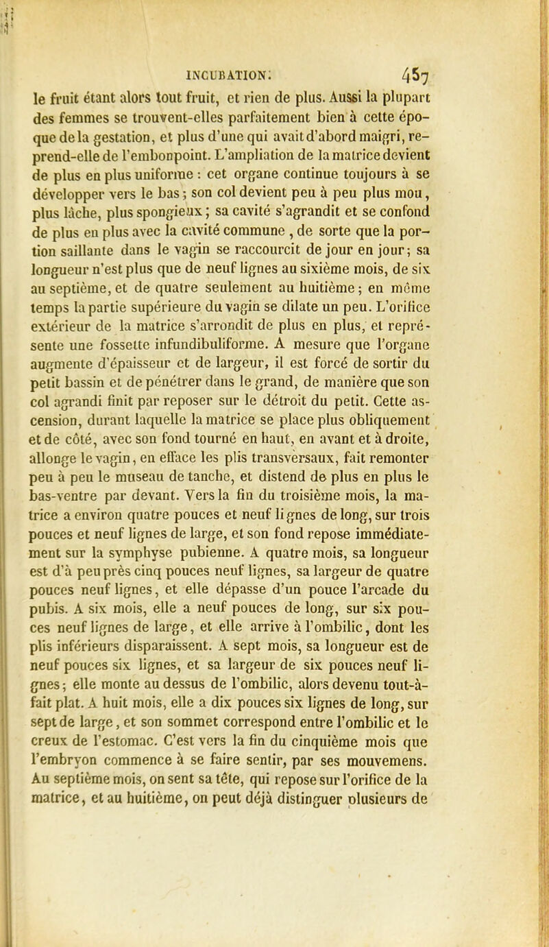 le fruit étant alors tout fruit, et rien de plus. Aussi la plupart des femmes se trouvent-elles parfaitement bien à cette épo- que de la gestation, et plus d'une qui avaitd'abord maigri, re- prend-elle de l'embonpoint. L'ampliation de la matrice devient de plus en plus uniforme : cet organe continue toujours à se développer vers le bas ; son col devient peu à peu plus mou, plus lâche, plus spongieux ; sa cavité s'agrandit et se confond de plus en plus avec la cavité commune , de sorte que la por- tion saillante dans le vagin se raccourcit de jour en jour; sa longueur n'est plus que de neuf lignes au sixième mois, de six au septième, et de quatre seulement au huitième; en même temps la partie supérieure du vagin se dilate un peu. L'oriKce extérieur de la matrice s'arrondit de plus en plus, et repré- sente une fossette infundibuliforme. A mesure que l'organe augmente d'épaisseur et de largeur, il est forcé de sortir du petit bassin et de pénétrer dans le grand, de manière que son col agrandi finit par reposer sur le détroit du petit. Cette as- cension, durant laquelle la matrice se place plus obliquement et de côté, avec son fond tourné en haut, en avant et à droite, allonge le vagin, en efface les plis transversaux, fait remonter peu à peu le museau de tanche, et distend de plus en plus le bas-ventre par devant. Vers la fin du troisième mois, la ma- trice a environ quatre pouces et neuf lignes de long, sur trois pouces et neuf lignes de large, et son fond repose immédiate- ment sur la symphyse pubienne. A quatre mois, sa longueur est d'à peu près cinq pouces neuf lignes, sa largeur de quatre pouces neuf lignes, et elle dépasse d'un pouce l'arcade du pubis. A six mois, elle a neuf pouces de long, sur six pou- ces neuf lignes de large, et elle arrive à l'ombilic, dont les plis inférieurs disparaissent. A sept mois, sa longueur est de neuf pouces six lignes, et sa largeur de six pouces neuf li- gnes ; elle monte au dessus de l'ombilic, alors devenu tout-à- fait plat. A huit mois, elle a dix pouces six lignes de long, sur sept de large, et son sommet correspond entre l'ombilic et le creux de l'estomac. C'est vers la fin du cinquième mois que l'embryon commence à se faire sentir, par ses mouvemens. Au septième mois, on sent sa tête, qui repose sur l'orifice de la matrice, et au huitième, on peut déjà distinguer plusieurs de