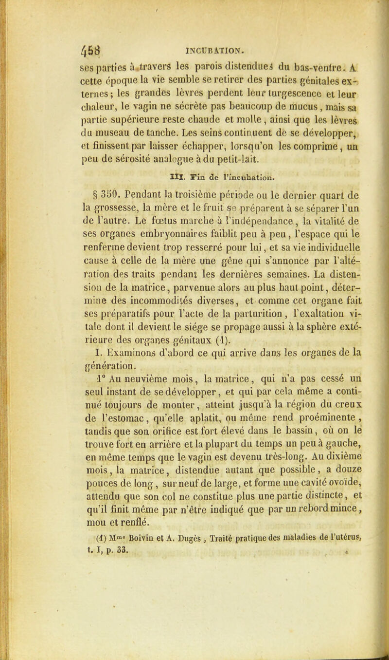 ses parties à.travers les parois distendues du bas-ventre. A cette époque la vie semble se retirer des parties génitales ex- ternes ; les grandes lèvres perdent leur turgescence et leur chaleur, le vagin ne sécrète pas beaucoup de mucus, mais sa partie supérieure reste chaude et molle, ainsi que les lèvres du museau de tanche. Les seins continuent de se développer, et finissent par laisser échapper, lorsqu'on les comprime, un peu de sérosité analogue à du petit-lait. IIX. Fin de l'incubation. § 350. Pendant la troisième période ou le dernier quart de la grossesse, la mère et le fruit se préparent à se séparer l'un de l'autre. Le fœtus marche à l'indépendance, la vitalité de ses organes embryonnaires faiblit peu à peu, l'espace qui le renferme devient trop resserré pour lui, et sa vie individuelle cause à celle de la mère une gêne qui s'annonce par l'alté- ration des traits pendant les dernières semaines. La disten- sion de la matrice, parvenue alors au plus haut point, déter- mine des incommodités diverses, et comme cet organe fait ses préparatifs pour l'acte de la parturition , l'exaltation vi- tale dont il devient le siège se propage aussi à la sphère exté- rieure des organes génitaux (1). I. Examinons d'abord ce qui arrive dans les organes de la génération. 1° Au neuvième mois, la matrice, qui n'a pas cessé un seul instant de se développer, et qui par cela même a conti- nué toujours de monter, atteint jusqu'à la région du creux de l'estomac, qu'elle aplatit, ou même rend proéminente , tandis que son orifice est fort élevé dans le bassin, où on le trouve fort en arrière et la plupart du temps un peu à gauche, en même temps que le vagin est devenu très-long. Au dixième mois, la matrice, distendue autant que possible, a douze pouces de long, sur neuf de large, et forme une cavité ovoïde, attendu que son col ne constitue plus une partie distincte, et qu'il finit même par n'être indiqué que par un rebord mince, mou et renflé. (1) Mme Boivin et A. Dugès , Traité pratique des maladies de l'utérus, t. I, p. 33.