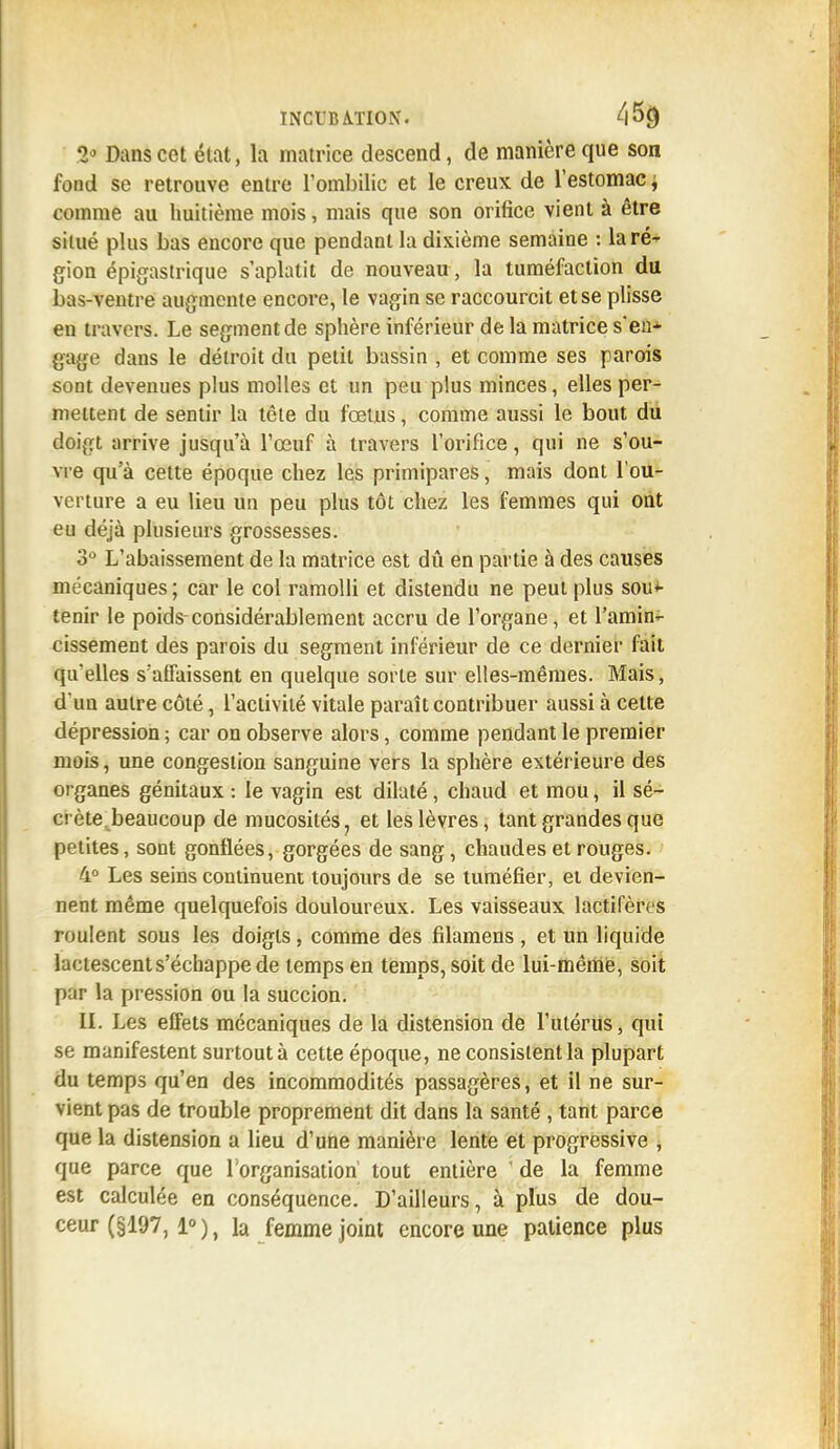 2J Dans cet état, la matrice descend, de manière que son fond se retrouve entre l'ombilic et le creux de l'estomac ; t omme au huitième mois, mais que son orifice vient à être situé plus bas encore que pendant la dixième semaine : la ré' gion épigastrique s'aplatit de nouveau, la tuméfaction du bas-ventre augmente encore, le vagin se raccourcit et se plisse en travers. Le segment de sphère inférieur de la matrice s'en-1- gage dans le détroit du petit bassin , et comme ses parois sont devenues plus molles et un peu plus minces, elles per- mettent de sentir la tête du fœtus, comme aussi le bout du doigt arrive jusqu'à l'œuf à travers l'orifice, qui ne s'ou- vre qu'à cette époque chez les primipares, mais dont l'ou- verture a eu lieu un peu plus tôt chez les femmes qui ont eu déjà plusieurs grossesses. 3° L'abaissement de la matrice est dû en partie à des causes mécaniques; car le col ramolli et distendu ne peut plus sou- tenir le poids-considérablement accru de l'organe, et l'amin- cissement des parois du segment inférieur de ce dernier fait qu'elles s'affaissent en quelque sorte sur elles-mêmes. Mais, dun autre côté, l'activité vitale paraît contribuer aussi à cette dépression ; car on observe alors, comme pendant le premier mois, une congestion sanguine vers la sphère extérieure des organes génitaux : le vagin est dilaté, chaud et mou, il sé- crète, beaucoup de mucosités, et les lèvres, tant grandes que petites, sont gonflées, gorgées de sang, chaudes et rouges. 4° Les seins continuent toujours de se tuméfier, et devien- nent même quelquefois douloureux. Les vaisseaux lactifères roulent sous les doigts, comme des filamens , et un liquide lactescent s'échappe de temps en temps, soit de lui-même, soit par la pression ou la succion. II. Les effets mécaniques de la distension de l'utérus, qui se manifestent surtout à cette époque, ne consistent la plupart du temps qu'en des incommodités passagères, et il ne sur- vient pas de trouble proprement dit dans la santé , tant parce que la distension a lieu d'une manière lente et progressive , que parce que l'organisation tout entière ' de la femme est calculée en conséquence. D'ailleurs, à plus de dou- ceur (§197, 1°), la femme joint encore une patience plus