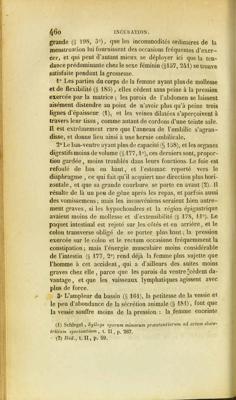 grande (§ 198, 3°), que les incommodités ordinaires de la menstruation lui fournissent des occasions fréquentes d'exer- cer, et qui peut d'autant mieux se déployer ici que la ten- dance prédominante chez le sexe féminin (§157, 241) se trouve satisfaite pendant la grossesse. 1° Les parties du corps de la femme ayant plus de mollesse et de flexibilité (§ 185), elles cèdent sans peine à la pression exercée par la matrice ; les parois de l'abdomen se laissent aisément distendre au point de n'avoir plus qu'à peine trois lignes d'épaisseur (1), et les veines dilatées s'aperçoivent à travers leur tissu, comme autant de cordons d'une teinte sale. Il est extrêmement rare que l'anneau de l'ombilic s'agran- disse, et donne lieu ainsi à une hernie ombilicale. 2° Le bas-ventre ayant plus de capacité (§ 158), et les organes digestifs moins de volume (§ 177,1°), ces derniers sont, propor- tion gardée, moins troublés dans leurs fonctions. Le foie est refoulé de bas en haut, et l'estomac reporté vers le diaphragme , ce qui fait qu'il acquiert une direction plus hori- zontale, et que sa grande courbure se porte en avant (2). Il résulte de là un peu de gêne après les repas, et parfois aussi des vomissemens ; mais les inconvéniens seraient bien autre- ment graves, si les hypochondres et la région épigastrique avaient moins de mollesse et d'extensibilité (§ 178, 11°). Le paquet intestinal est rejeté sur les côtés et en arrière, et le colon transverse obligé de se porter plus haut ; la pression exercée sur le colon et le rectum occasione fréquemment la constipation; mais l'énergie musculaire moins considérable de l'intestin (§ 177, 2°) rend déjà la femme plus sujette que l'homme à cet accident, qui a d'ailleurs des suites moins graves chez elle , parce que les parois du ventre ;cèdent da- vantage , et que les vaisseaux lymphatiques agissent avec plus de force. 3° L'ampleur du bassin (§ 161), la petitesse de la vessie et le peu d'abondance de la sécrétion animale (§ 181), font que la vessie souffre moins de la pression : la femme enceinte (1) Schlegel, Sylloge oporum minorum prœstuntiorum ad artem ohste- tritiam speclantium , t. II, p. 267. • (2) Ibid., t. H, p. 59.
