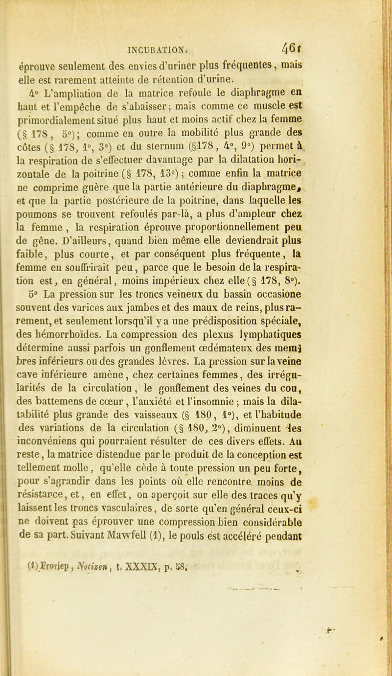éprouve seulement des envies d'uriner plus fréquentes, mais elle est rarement atteinte de rétention d'urine. 4° L'ampliation de la matrice refoule le diaphragme en baut et l'empêche de s'abaisser ; mais comme ce muscle est primordialement situé plus haut et moins actif chez la femme (§ 17S, 5°); comme en outre la mobilité plus grande des côtes (§ 47S, 1°, 3°) et du sternum (§178, 4°, 9°) permet à la respiration de s'effectuer davantage par la dilatation hori- zontale de la poitrine (§ 178, 13°) ; comme enfin la matrice ne comprime guère que la partie antérieure du diaphragme, et que la partie postérieure de la poitrine, dans laquelle les poumons se trouvent refoulés par-là, a plus d'ampleur chez la femme, la respiration éprouve proportionnellement peu de gêne. D'ailleurs, quand bien même elle deviendrait plus faible, plus courte, et par conséquent plus fréquente, la femme en souffrirait peu, parce que le besoin de la respira- tion est, en général, moins impérieux chez elle(§ 178, 8°). 5° La pression sur les troncs veineux du bassin occasione souvent des varices aux jambes et des maux de reins, plus ra- rement, et seulement lorsqu'il y a une prédisposition spéciale, des hémorrhoïdes. La compression des plexus lymphatiques détermine aussi parfois un gonflement œdémateux des mem-j bres inférieurs ou des grandes lèvres. La pression sur la veine cave inférieure amène, chez certaines femmes, des irrégu- larités de la circulation , le gonflement des veines du cou, des battemens de cœur, l'anxiété et l'insomnie ; mais la dila- tabilité plus grande des vaisseaux (§ 180, 1°), et l'habitude des variations de la circulation (§ 180, 2°), diminuent ies inconvéniens qui pourraient résulter de ces divers effets. Au reste, la matrice distendue parle produit de la conception est tellement molle, qu'elle cède à toute pression un peu forte, pour s'agrandir dans les points où elle rencontre moins de résistance, et, en effet, on aperçoit sur elle des traces qu'y laissent les troncs vasculaires, de sorte qu'en général ceux-ci ne doivent pas éprouver une compression bien considérable de sa part. Suivant Mawfell (1), le pouls est accéléré pendant