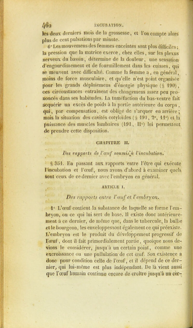 les deux derniers mois de la grossesse, et l'on compte alors plus de cent pulsations par minute. C° Les mouvemens des femmes enceintes sont plus difficiles ; la pression que la matrice exerce, chez elles, sur les plexus nerveux du bassin, détermine de la douleur, une sensation d'engourdissement et de fourmillement dans les cuisses, qui se meuvent avec difficulté. Comme la femme a , en général, moins de force musculaire, et qu'elle n'est point organisée pour les grands déploiemens d'énergie physique (§ 190), ces circonstances entraînent des changemens assez peu pro- noncés dans ses habitudes. La tuméfaction du bas-ventre fait acquérir un excès de poids à la partie antérieure du corps , qui, par compensation, est obligé de s'arquer en arrière ; mais la situation des cavités cotyloïdes (§ 191, 2°, 11°) et la puissance des muscles lombaires (191, 11°) lui permettent de prendre cette disposition. CHAPITRE II. Des rapports de l'œuf soumisjt l'incubation. § 351. En passant aux rapports entre l'être qui exécute l'incubation et l'œuf, nous avons d'abord à examiner quels sont ceux de ce dernier avec l'embryon en général. ARTICLE i. ■ Des rapports entre Vœuf et Vembryon. 1° L'œuf contient la substance de laquelle se forme l'em- bryon, ou ce qui lui sert de base. 11 existe donc antérieure- ment à ce dernier, de même que, dans le tubercule, la bulbe et le bourgeon, les enveloppes sont également ce qui préexiste. L'embryon est le produit du développement progressif de l'œuf, dont il fait primordialement partie, quoique nous de- vions le considérer, jusqu'à un certain point, comme une excroissance ou une pullulation de cet œuf. Son existence a donc pour condition celle de l'œuf, et il dépend de ce der- nier, qui lui-même est plus indépendant. De là vient aussi que l'œuf humain continue encore de croître jusqu'à un cèr-