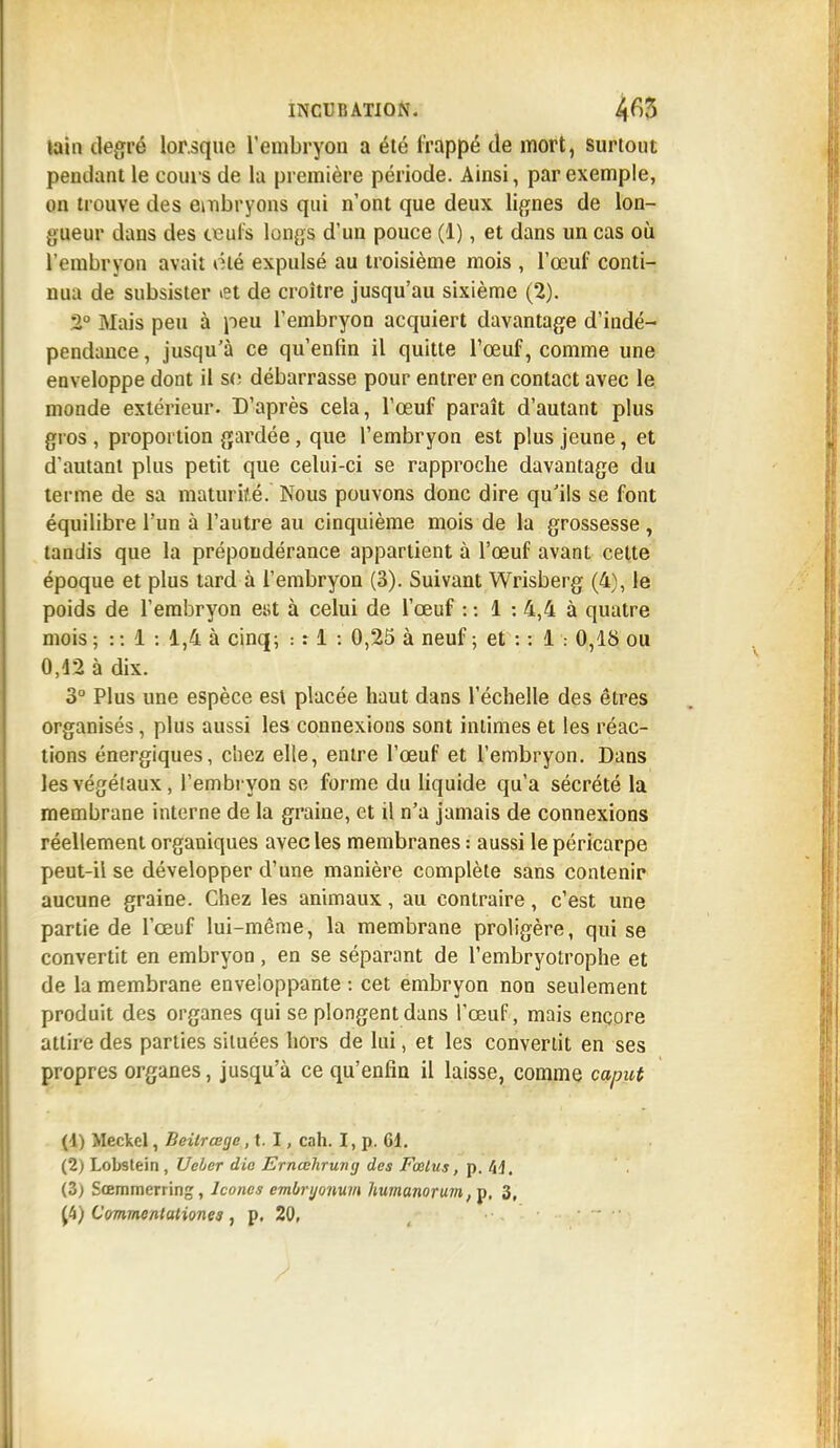 tain degré lorsque l'embryon a été frappé de mort, surtout pendant le cours de la première période. Ainsi, par exemple, on trouve des embryons qui n'ont que deux lignes de lon- gueur dans des ceul's longs d'un pouce (1), et dans un cas où l'embryon avait été expulsé au troisième mois , l'œuf conti- nua de subsister «et de croître jusqu'au sixième (2). 2° Mais peu à peu l'embryon acquiert davantage d'indé- pendance , jusqu'à ce qu'enfin il quitte l'œuf, comme une enveloppe dont il s<; débarrasse pour entrer en contact avec le monde extérieur. D'après cela, l'œuf paraît d'autant plus gros , proportion gardée, que l'embryon est plus jeune, et d'autant plus petit que celui-ci se rapproche davantage du terme de sa maturité.' Nous pouvons donc dire qu'ils se font équilibre l'un à l'autre au cinquième mois de la grossesse , tandis que la prépondérance appartient à l'œuf avant celte époque et plus tard à l'embryon (3). Suivant Wrisberg (4), le poids de l'embryon est à celui de l'œuf : : 1 : 4,4 à quatre mois ; : : 1 : 1,4 à cinq; : r 1 : 0,25 à neuf ; et : : 1 : 0,18 ou 0,12 à dix. 3° Plus une espèce est placée haut dans l'échelle des êtres organisés, plus aussi les connexions sont intimes et les réac- tions énergiques, chez elle, entre l'œuf et l'embryon. Dans les végétaux, l'embryon se forme du liquide qu'a sécrété la membrane interne de la graine, et il n'a jamais de connexions réellement organiques avec les membranes : aussi le péricarpe peut-il se développer d'une manière complète sans contenir aucune graine. Chez les animaux, au contraire, c'est une partie de l'œuf lui-même, la membrane proligère, qui se convertit en embryon, en se séparant de l'embryotrophe et de la membrane enveloppante: cet embryon non seulement produit des organes qui se plongent dans l'œuf, mais encore attire des parties situées hors de lui, et les convertit en ses propres organes, jusqu'à ce qu'enfin il laisse, comme caput (4) Meckel, Beilrœge, t. I, cah. I, p. 61. (2) Lobstein , Uebcr die Ernœhrung des Fœlus, p. M, (Z) Sœmmerring, Icônes embryonum liumanorum, p, 3,