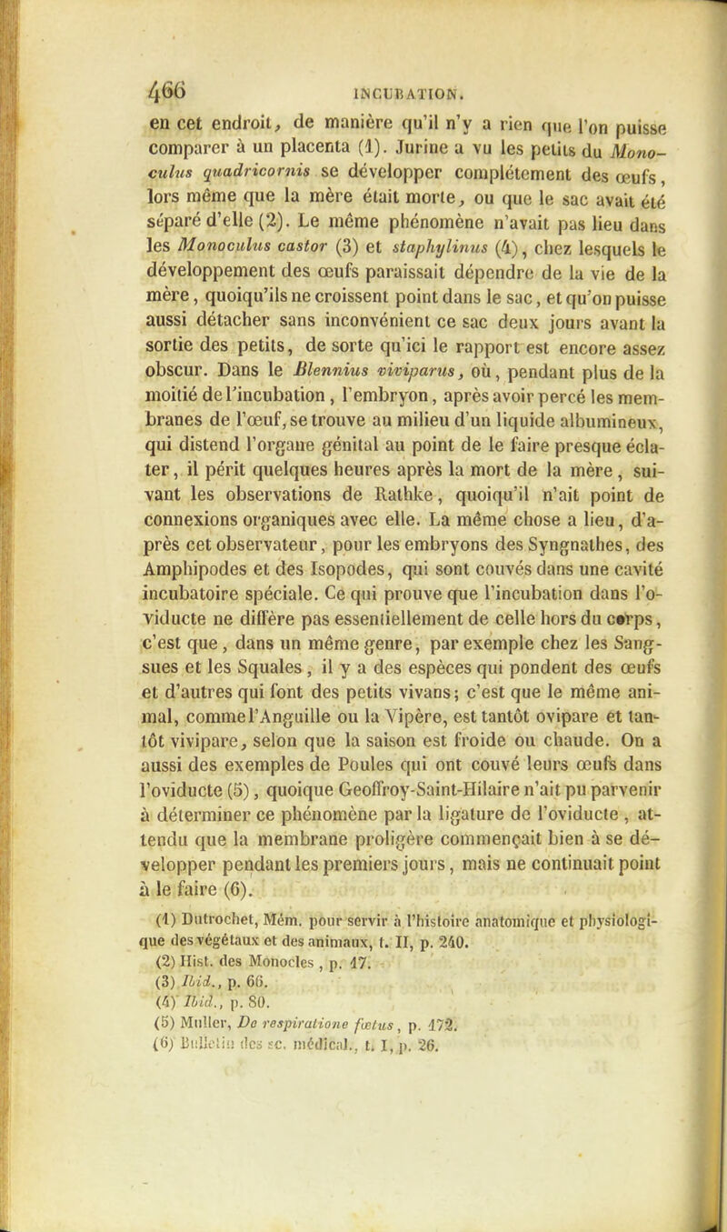 en cet endroit, de manière qu'il n'y a rien que l'on puisse comparer à un placenta (1). Jurine a vu les petits du Mono- calus qnadricomis se développer complètement des œufs, lors même que la mère était morte, ou que le sac avait été séparé d'elle (2). Le même phénomène n'avait pas lieu dans les Monoculus castor (3) et staphylinus (4), chez lesquels le développement des œufs paraissait dépendre de la vie de la mère, quoiqu'ils ne croissent point dans le sac, et qu'on puisse aussi détacher sans inconvénient ce sac deux jours avant la sortie des petits, de sorte qu'ici le rapport est encore assez obscur. Dans le Bhnnius viviparus, où, pendant plus de la moitié de l'incubation , l'embryon, après avoir percé les mem- branes de l'œuf, se trouve au milieu d'un liquide albumineux, qui distend l'organe génital au point de le faire presque écla- ter , il périt quelques heures après la mort de la mère , sui- vant les observations de Rathke, quoiqu'il n'ait point de connexions organiques avec elle. La même chose a lieu, d'a- près cet observateur, pour les embryons des Syngnathes, des Amphipodes et des Isopodes, qui sont couvés dans une cavité incubatoire spéciale. Ce qui prouve que l'incubation dans l'o- viducte ne diffère pas essentiellement de celle hors du c»rps, c'est que, dans un même genre, par exemple chez les Sang- sues et les Squales , il y a des espèces qui pondent des œufs et d'autres qui font des petits vivans; c'est que le même ani- mal, comme l'Anguille ou la Vipère, est tantôt ovipare et tan- tôt vivipare, selon que la saison est froide ou chaude. On a aussi des exemples de Poules qui ont couvé leurs œufs dans l'oviducte (5), quoique Geoflroy-Saint-Hilaire n'ait pu parvenir à déterminer ce phénomène par la ligature de l'oviducte , at- tendu que la membrane proligère commençait bien à se dé- velopper pendant les premiers jours, mais ne continuait point à le faire (G). (4) Dutrochet, Mém. pour servir à l'histoire anatomiqiie et physiologi- que des végétaux et des animaux, t. II, p. 240. (2) Hist. des Monocles , p. 47. (3) JLid., p. 66. iiymâ}, p. 80. (5) Millier, Dû respiralione fœtus, p. 472.