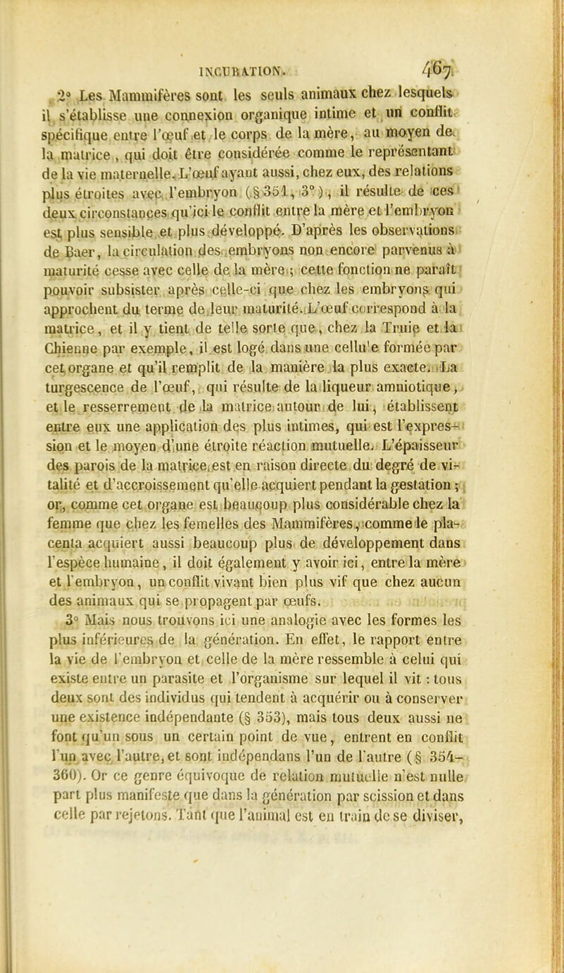 :>J Les Mammifères sont les seuls animaux chez lesquels il s'établisse une connexion organique intime et un conflit spécifique entre l'œuf et le corps de la mère, au moyen de, la matrice , qui doit être considérée comme le représentant de la vie maternelle. L'œuf ayant aussi, chez eux, des relations plus étroites avec l'embryon ( § 351, 3°), il résulte de ces d&ux circonstances qu'ici le conllit entre la mère et l'embryon est plus sensible et plus développé. D'après les observations de Daer, la circulation des embryons non encore parvenus à maturité cesse avec celle de la mère.; cette fonction ne paraît pouvoir subsister après celle-ci que chez les embryons qui approchent du terme de leur maturité. L'œuf correspond à la matrice, et il y tient de telle sorte que, chez la Truie et la Chienne par exemple, il est logé dans une cellu'e formée par cet organe et qu'il remplit de la manière la plus exacte. La turgescence de l'œuf, qui résulte de la liqueur amniotique, et le resserrement de la matrice autour de lui, établissent entre eux une application des plus intimes, qui est l'expres- sion et le moyen d'une étroite réaction mutuelle. L'épaisseur des parois de la matrice, est en raison directe du degré de vi- talité et d'accroissement quelle acquiert pendant la gestation; or, comme cet organe est beaucoup plus considérable chez la femme que chez les femelles des Mammifères, comme le pla- centa acquiert aussi beaucoup plus de développement dans l'espèce humaine, il doit également y avoir ici, entre la mère et l'embryon, un conflit vivant bien plus vif que chez aucun des animaux qui se propagent par œufs. 3° Mais nous trouvons ici une analogie avec les formes les plus inférieures de la génération. En effet, le rapport entre la vie de l'embryon et celle de la mère ressemble à celui qui existe entre un parasite et l'organisme sur lequel il vit : tous deux sont des individus qui tendent ù acquérir ou à conserver une existence indépendante (§ 353), mais tous deux aussi ne font qu'un sous un certain point de vue, entrent en conllit l'un avec l'autre, et sont indépendans l'un de l'autre (§ 354- 360). Or ce genre équivoque de relation mutuelle n'est nulle part plus manifeste que dans la génération par scission et dans celle par rejetons. Tant que l'animal est en train de se diviser,