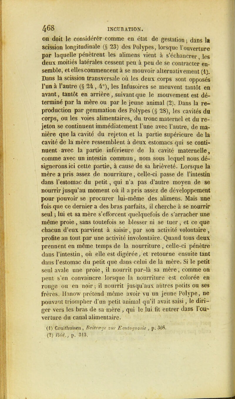 on doit le considérér comme en état de gestation ; dans la scission longitudinale (§ 23) des Polypes, lorsque l'ouverture par laquelle pénètrent les alimens vient à s'écbancrer les deux moitiés latérales cessent peu à peu de se contracter en- semble, et elles commencent à se mouvoir alternativement (1). Dans la scission transversale où les deux corps sont opposés l'un à l'autre (§ 24, 4°), les Infusoires se meuvent tantôt en avant, tantôt en arrière, suivant que le mouvement est dé- terminé par la mère ou par le jeune animal (2). Dans la re- production par gemmation des Polypes (§ 28), les cavités du corps, ou les voies alimentaires, du tronc maternel et du re- jeton se continuent immédiatement l'une avec l'autre, de ma- nière qne la cavité du rejeton et la partie supérieure de la cavité de la mère ressemblent à deux estomacs qui se conti- nuent avec la partie inférieure de la cavité maternelle, comme avec un intestin commun, nom sous lequel nous dé- signerons ici cette partie, à cause de sa brièveté. Lorsque la mère a pris assez de nourriture, celle-ci passe de l'intestin dans l'estomac du petit, qui n'a pas d'autre moyen de se nourrir jusqu'au moment où il a pris assez de développement pour pouvoir se procurer lui-même des alimens. Mais une fois que ce dernier a des bras parfaits, il cherche à se nourrir seul ; lui et sa mère s'efforcent quelquefois de s'arracher une même proie, sans toutefois se blesser ni se tuer, et ce que chacun d'eux parvient à saisir, par son activité volontaire , profite au tout par une activité involontaire. Quand tous deux prennent en même temps de la nourriture , celle-ci pénètre dans l'intestin, où elle est digérée, et retourne ensuite tant dans l'estomac du petit que dans celui de la mère. Si le petit seul avale une proie, il nourrit par-là sa mère, comme on peut s'en convaincre lorsque la nourriture est colorée en rouge ou en noir; il nourrit jusqu'aux autres petits ou ses frères. Hanow prétend même avoir vu un jeune Polype, ne pouvant triompher d'un petit animal qu'il avait saisi, le diri- ger vers les bras de sa mère , qui le lui fit entrer dans l'ou- verture du canal alimentaire. (1) Gruithuisen, Beitrœ<jc zur Emttognosic , p. 30S, (2) lbi(L, p. 318.