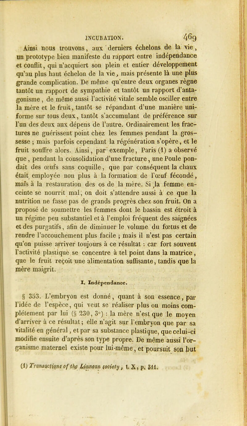 Ainsi nous trouvons, aux derniers échelons de la vie, un prototype bien manifeste du rapport entre indépendance et conflit, qui n'acquiert son plein et entier développement qu'au plus haut échelon de la vie, mais présente là une plus grande complication. De même qu'entre deux organes règne tantôt un rapport de sympathie et tantôt un rapport d'anta- gonisme , de même aussi l'activité vitale semble osciller entre la mère et le fruit, tantôt se répandant d'une manière uni- forme sur tous deux, tantôt s'accumulant de préférence sur l'un des deux aux dépens de l'autre. Ordinairement les frac- tures ne guérissent point chez les femmes pendant la gros- sesse ; mais parfois cependant la régénération s'opère, et le fruit soulfre alors. Ainsi, par exemple, Paris (1) a observé que, pendant la consolidation d'une fracture, une Poule pon- dait des œufs sans coquille, que par conséquent la chaux était employée non plus à la formation de l'œuf fécondé, mais à la restauration des os de la mère. Si ,1a femme en- ceinte se nourrit mal, on doit s'attendre aussi à ce que la nutrition ne fasse pas de grands progrès chez son fruit. On a proposé de soumettre les femmes dont le bassin est étroit à un régime peu substantiel et à l'emploi fréquent des saignées et des purgatifs, afin de diminuer le volume du fœtus et de rendre l'accouchement plus facile ; mais il n'est pas certain qu'on puisse arriver toujours à ce résultat : car fort souvent l'activité plastique se concentre à tel point dans la matrice, que le fruit reçoit une alimentation suffisante, tandis que la mère maigrit. I. Indépendance. § 353. L'embryon est donné, quant à son essence, par l'idée de l'espèce, qui veut se réaliser plus ou moins com- plètement par lui (§ 230, 3°) : la mère n'est que le moyen d'arriver à ce résultat ; elle n'agit sur l'embryon que par sa vitalité en général, et par sa substance plastique, que celui-ci modifie ensuite d'après son type propre. De même aussi l'or- ganisme maternel existe pour lui-même, et poursuit son but