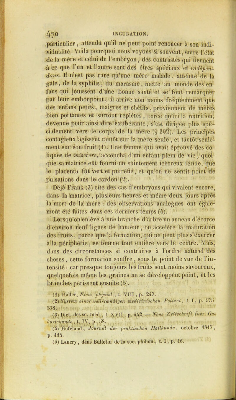 particulier, attendu qu'il ne peut point renoncer à son indi- vidualité. Voilà pourquoi nous voyons si souvent, entre l'état de la mère et celui de l'embryon, des contrastes qui tiennent à ce que l'un et l'autre sont des êtres spéciaux et iwUpm- dans. Il n'est pas rare qu'une mère malade, atteinte de la gale, de la syphilis, du marasme, mette au monde des en- fans qui jouissent d'une bonne santé et se l'ont remarquer par leur embonpoint; il arrive non moins fréquemment que des enfans petits, maigres et chétifs, proviennent de mères bien portantes et surtout replètes , p;!rce qu'ici la nutrition, devenue pour ainsi dire exubérante, s'est dirigée plus spé- cialement vers le corps de la mère (§ 302). Les principes contagieux agissent tantôt sur la mère seule , et tantôt seule- ment sur son fruit (1). Une femme qui avait éprouvé des co- liques de misercrp, accoucha d'un enfant plein de vie, quoi- que sa matrice eût fourni un suintement ichoreux fétide, qu'e le placenta fût vert et putréfié, et qu'on ne sentit point de pulsations dans le cordon (2). Déjà Frank (3) cite des cas d'embryons qui vivaient encore, dans la matrice, plusieurs heures et même deux jours après la mort de la mère : des observations analogues ont égale- ment été faites dans ces derniers temps 0). Lorsqu'on enlève à une branche d'arbre un anneau d'écorce d'environ neuf lignes de hauteur, on accélère la maturation des fruits, parce que la formation, qui ne peut plus s'exercer à la périphérie, se tourne tout entière vers le centre. Mais, dans des circonstances si contraires à l'ordre naturel des choses, cette formation souffre, sous le point de vue de l'in- tensité; car presque toujours les fruits sont moins savoureux, quelquefois môme les graines ne se développent point, et les branches périssent ensuite (5). (1) Hiillcr, Elcm. physiol., t. VIII, p. 247. {2) System eiiior vollstœnditjcn medicinischcn Polizci, t. I, p. 575- 578. (3) T)ict. des se. ined., t. XVJI, p. M2.-AW Zeitschrift puer Ge- hurtskundc , t. IV, p. 5S. (4) TKfeland, Journàt der praklischen Heilkunde, octobre 1817, p. 114.