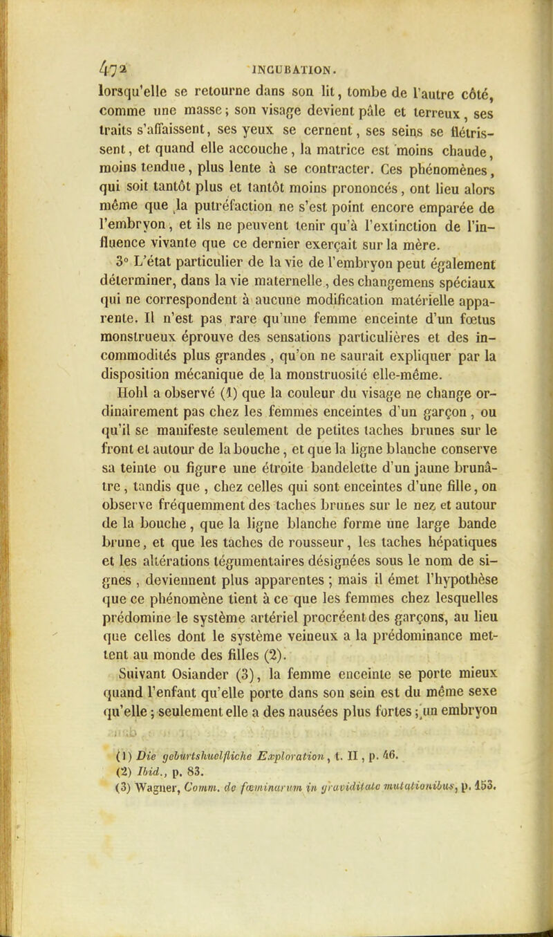 lorsqu'elle se retourne dans son lit, tombe de l'autre côté, comme une masse ; son visage devient pâle et terreux, ses traits s'affaissent, ses yeux se cernent, ses seins se flétris- sent , et quand elle accouche, la matrice est moins chaude, moins tendue, plus lente à se contracter. Ces phénomènes, qui soit tantôt plus et tantôt moins prononcés, ont lieu alors même que la putréfaction ne s'est point encore emparée de l'embryon, et ils ne peuvent tenir qu'à l'extinction de l'in- fluence vivante que ce dernier exerçait sur la mère. 3° L'état particulier de la vie de l'embryon peut également déterminer, dans la vie maternelle, des changemens spéciaux qui ne correspondent à aucune modification matérielle appa- rente. Il n'est pas rare qu'une femme enceinte d'un fœtus monstrueux éprouve des sensations particulières et des in- commodités plus grandes , qu'on ne saurait expliquer par la disposition mécanique de la monstruosité elle-même. Hohl a observé (1) que la couleur du visage ne change or- dinairement pas chez les femmes enceintes d'un garçon , ou qu'il se manifeste seulement de petites taches brunes sur le front et autour de la bouche, et que la ligne blanche conserve sa teinte ou figure une étroite bandelette d'un jaune brunâ- tre , tandis que , chez celles qui sont enceintes d'une fille, on observe fréquemment des taches brunes sur le nez, et autour de la bouche, que la ligne blanche forme une large bande brune, et que les taches de rousseur, les taches hépatiques et les altérations tégumentaires désignées sous le nom de si- gnes , deviennent plus apparentes ; mais il émet l'hypothèse que ce phénomène tient à ce que les femmes chez lesquelles prédomine le système artériel procréent des garçons, au lieu que celles dont le système veineux a la prédominance met- tent au monde des filles (2). Suivant Osiander (3), la femme enceinte se porte mieux quand l'enfant qu'elle porte dans son sein est du même sexe qu'elle ; seulement elle a des nausées plus fortes embryon (1) Die gehurtshuelfliche Exploration, t. II, p. 46. (2) Ibid., p. 83. (3) Wagner, Comm. de fœminurum in tjruviditalc 7iitil(itionibus, p. 153.