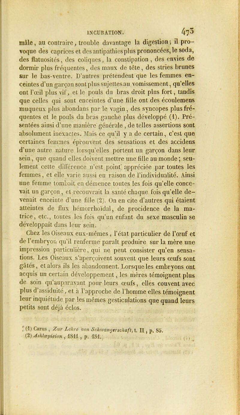 mâle, au contraire, trouble davantage la digestion ; il pro- voque des caprices et des antipathies plus prononcées, le soda, des flatuosités, des coliques, la constipation, des envies de dormir plus fréquentes, des maux de tête, des stries brunes sur le bas-ventre. D'autres prétendent que les femmes en- ceintes d'un garçon sont plus sujettes au vomissement, qu'elles ont l'œil plus vif, et le pouls du bras droit plus fort, tandis que celles qui sont enceintes d'une tille ont des écoulemens muqueux plus abondans par le vagin, des syncopes plus fré- quentes et le pouls du bras gauche plus développé (1). Pré- sentées ainsi d'une manière générale , de telles assertions sont absolument inexactes. Mais ce qu'il y a de certain, c'est que certaines femmes éprouvent des sensations et des accidens d'une autre nature lorsqu'elles portent un garçon dans leur sein, que quand elles doivent mettre une fille au monde ; seu- lement celte différence n'est point' appréciée par toutes les femmes, et elle varie aussi en raison de l'individualité. Ainsi une femme tombait en démence toutes les fois qu'elle conce- vait un garçon, et recouvrait la santé chaque fois qu'elle de- venait enceinte d'une fille (2). On en cite d'autres qui étaient atteintes de flux hémorrhoïdal, de procidence de la ma- trice, etc., toutes les fois qu'un enfant du sexe masculin se développait dans leur sein. Chez les Oiseaux eux-mêmes, l'état particulier de l'œuf et de l'embryon qu'il renferme paraît produire sur la mère une impression particulière, qui ne peut consister qu'en sensa- tions. Les Oiseaux s'aperçoivent souvent que leurs œufs sont gâtés, et alors ils les abandonnent. Lorsque les embryons ont acquis un certain développement, les mères témoignent plus de soin qu'auparavant pour leurs œufs, elles couvent avec plus d'assiduité, et à l'approche de l'homme elles témoignent leur inquiétude par les mêmes gesticulations que quand leurs petits sont déjà éclos. ,r(l) Cams , Zur Lehre von Schwa?ujtrschaft,t II, p, 85.