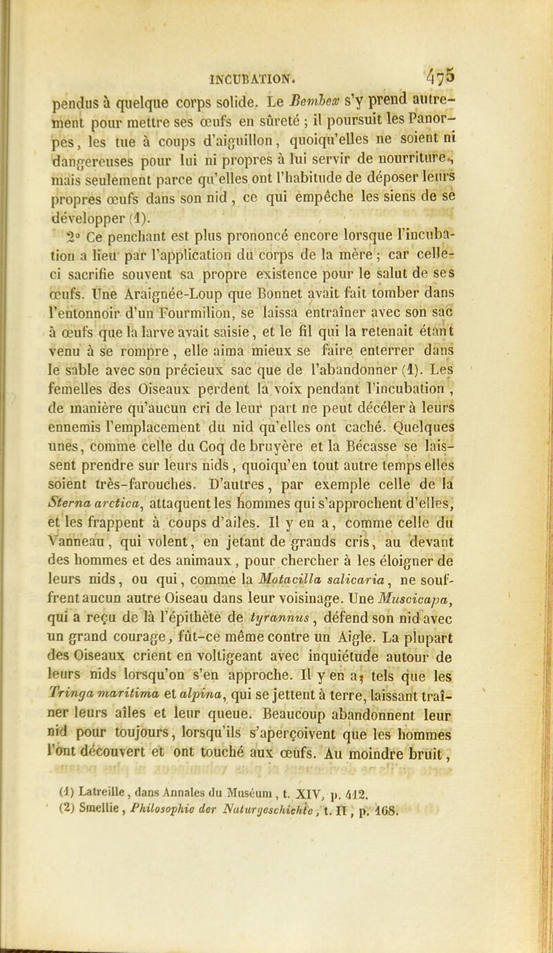 pendus à quelque corps solide. Le Bembex s'y prend autre- ment pour mettre ses œufs en sûreté ; il poursuit les Panor- pes, les tue à coups d'aiguillon, quoiqu'elles ne soient ni dangereuses pour lui ni propres à lui servir de nourriture., niais seulement parce qu'elles ont l'habitude de déposer leurs propres œufs dans son nid , co qui empêche les siens de se développer (1). 2° Ce penchant est plus prononcé encore lorsque l'incuba- tion a lieu par l'application du corps de la mère ; car celle- ci sacrifie souvent sa propre existence pour le salut de ses œufs. Une Araignée-Loup que Bonnet avait fait tomber dans l'entonnoir d'un Fourmilion, se laissa entraîner avec son sac à œufs que la larve avait saisie, et le fil qui la retenait étant venu à se rompre, elle aima mieux se faire enterrer dans le sable avec son précieux sac que de l'abandonner (1). Les femelles des Oiseaux perdent la voix pendant l'incubation , de manière qu'aucun cri de leur part ne peut décéler à leurs ennemis l'emplacement du nid qu'elles ont caché. Quelques unes, comme celle du Coq de bruyère et la Bécasse se lais- sent prendre sur leurs nids, quoiqu'en tout autre temps elles soient très-farouches. D'autres, par exemple celle de la Sterna aretica, attaquent les hommes qui s'approchent d'elles, et les frappent à coups d'ailes. Il y en a, comme celle du Vanneau , qui volent, en jetant de grands cris, au devant des hommes et des animaux, pour chercher à les éloigner de leurs nids, ou qui, comme la Motacilla salicaria, ne souf- frent aucun autre Oiseau dans leur voisinage. Une Muscicapa, qui a reçu de là l'épithète de tyrannus, défend son nid avec un grand courage, fût-ce même contre un Aigle. La plupart des Oiseaux crient en voltigeant avec inquiétude autour de leurs nids lorsqu'on s'en approche. Il yen a? tels que les Tringa maritima et alpina, qui se jettent à terre, laissant traî- ner leurs aîles et leur queue. Beaucoup abandonnent leur nid pour toujours, lorsqu'ils s'aperçoivent que les hommes l'ont découvert et ont touché aux œufs. Au moindre bruit, (1) Latreille, dans Annales du Muséum , t. XIV, u; 412. (2) Smellie , Philosophie der Nuliinjeschichic, t. II, p. 108.