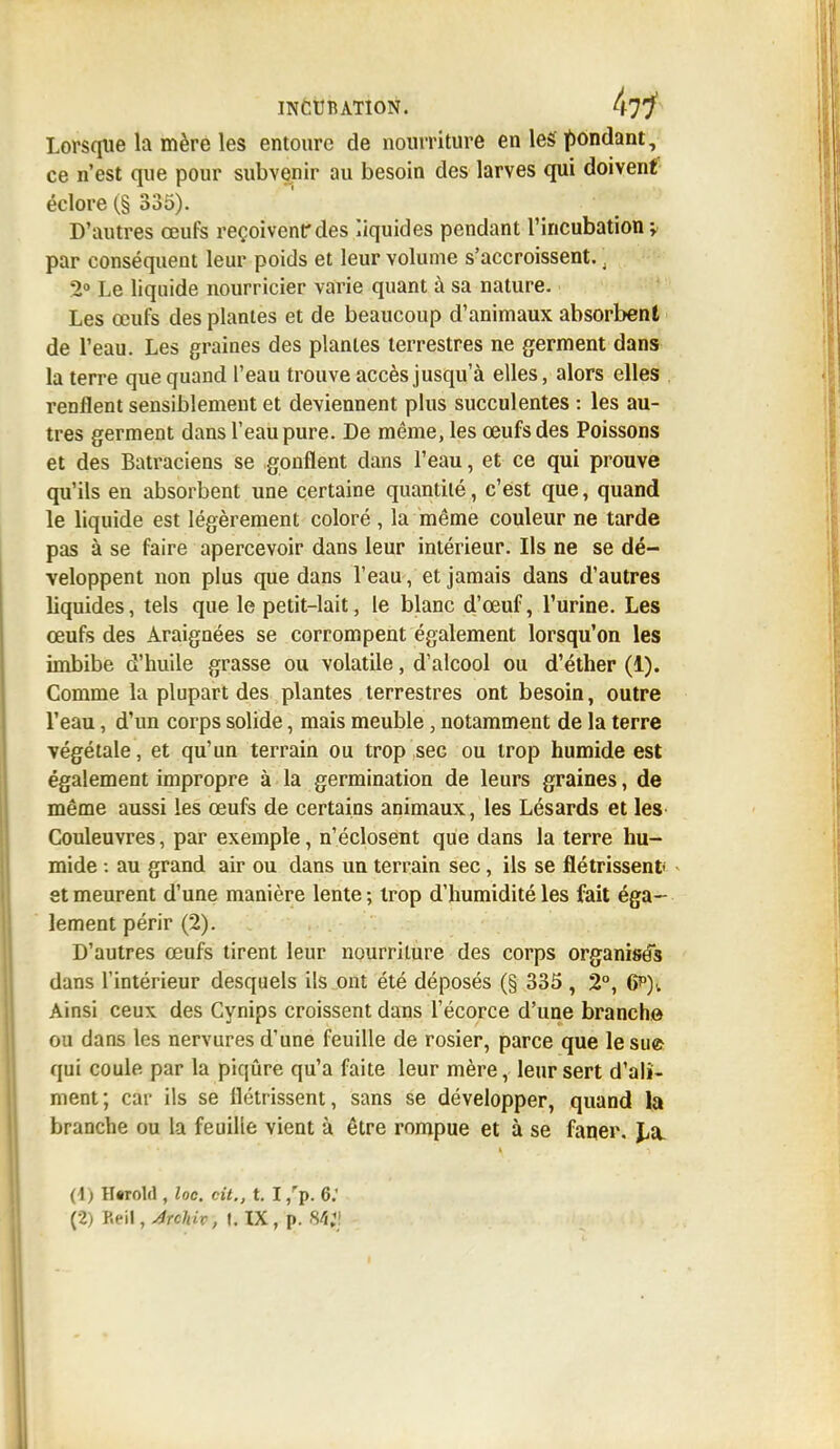 Lorsque la mère les entoure de nourriture en les pondant, ce n'est que pour subvenir au besoin des larves qui doiventf éclore (§ 335). D'autres œufs reçoivent*des liquides pendant l'incubation y par conséquent leur poids et leur volume s'accroissent.. 2° Le liquide nourricier varie quant à sa nature. Les œufs des plantes et de beaucoup d'animaux absorbent de l'eau. Les graines des plantes terrestres ne germent dans la terre que quand l'eau trouve accès jusqu'à elles, alors elles renflent sensiblement et deviennent plus succulentes : les au- tres germent dans l'eau pure. De même, les œufs des Poissons et des Batraciens se gonflent dans l'eau, et ce qui prouve qu'ils en absorbent une certaine quantité, c'est que, quand le liquide est légèrement coloré , la même couleur ne tarde pas à se faire apercevoir dans leur intérieur. Ils ne se dé- veloppent non plus que dans l'eau, et jamais dans d'autres liquides, tels que le petit-lait, le blanc d'œuf, l'urine. Les œufs des Araignées se corrompent également lorsqu'on les imbibe d'huile grasse ou volatile, d'alcool ou d'éther (1). Comme la plupart des plantes terrestres ont besoin, outre l'eau, d'un corps solide, mais meuble, notamment de la terre végétale, et qu'un terrain ou trop sec ou trop humide est également impropre à la germination de leurs graines, de même aussi les œufs de certains animaux, les Lésards et les Couleuvres, par exemple, n'éclosent que dans la terre hu- mide : au grand air ou dans un terrain sec, ils se flétrissent- et meurent d'une manière lente ; trop d'humidité les fait éga- lement périr (2). D'autres œufs tirent leur nourriture des corps organisés dans l'intérieur desquels ils ont été déposés (§ 335 , 2°, 6p)v Ainsi ceux des Cynips croissent dans l'écorce d'une branche ou dans les nervures d'une feuille de rosier, parce que le su» qui coule par la piqûre qu'a faite leur mère, leur sert d'ali- ment; car ils se flétrissent, sans se développer, quand la branche ou la feuille vient à être rompue et à se faner. La. (1) Hflrold, loc. cit., t. I,rp. 6: (2) P.eil, AîcUx , t. IX , p. 84g