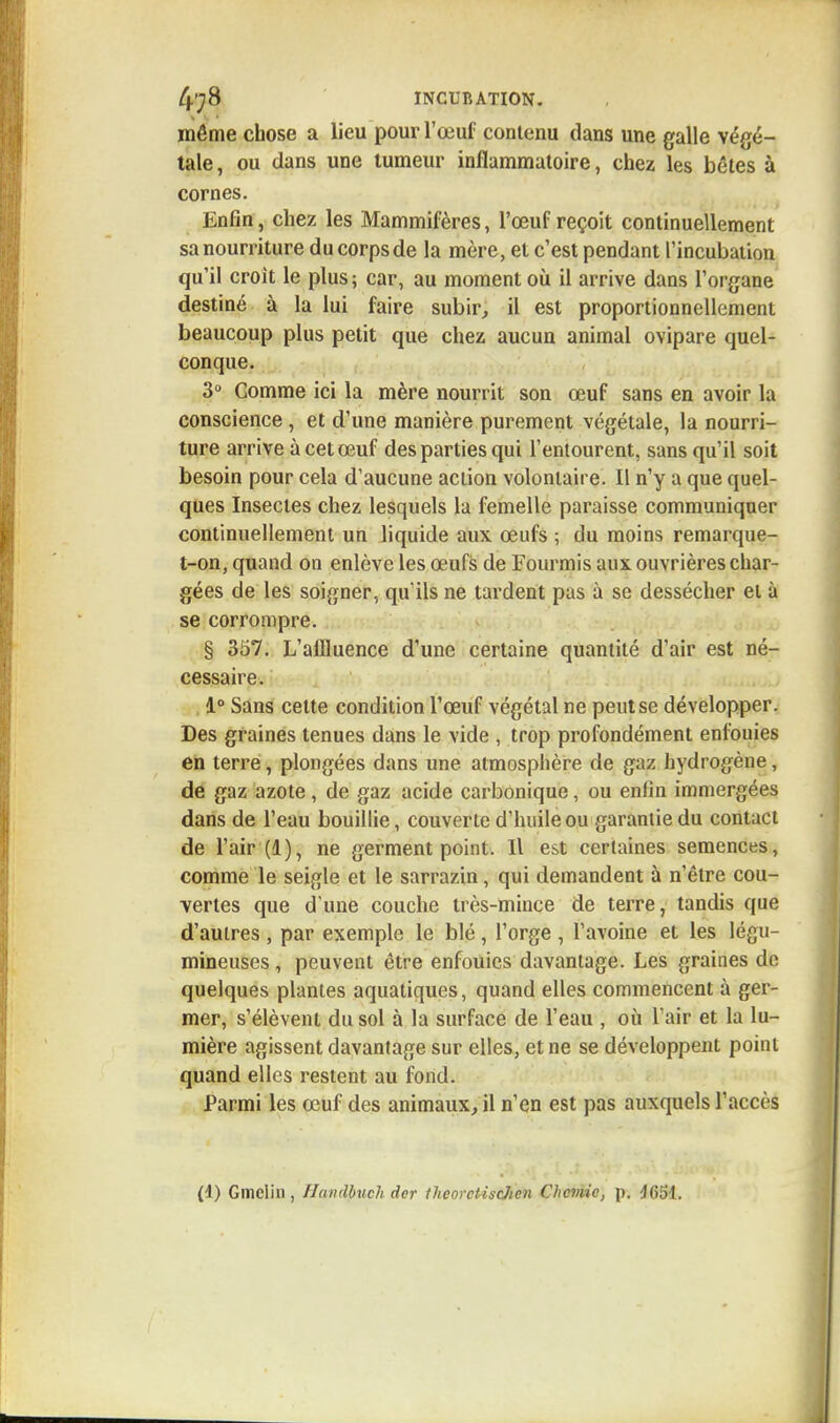 môme chose a lieu pour l'œuf contenu dans une galle végé- tale , ou dans une tumeur inflammatoire, chez les bêtes à cornes. Enfin, chez les Mammifères, l'œuf reçoit continuellement sa nourriture du corps de la mère, et c'est pendant l'incubation qu'il croit le plus; car, au moment où il arrive dans l'organe destiné à la lui faire subir, il est proportionnellement beaucoup plus petit que chez aucun animal ovipare quel- conque. 3° Comme ici la mère nourrit son œuf sans en avoir la conscience , et d'une manière purement végétale, la nourri- ture arrive à cet œuf des parties qui l'entourent, sans qu'il soit besoin pour cela d'aucune action volontaire. Il n'y a que quel- ques Insectes chez lesquels la femelle paraisse communiquer continuellement un liquide aux œufs ; du moins remarque- t-on, quand on enlève les œufs de Fourmis aux ouvrières char- gées de les soigner, qu'ils ne tardent pas à se dessécher et à se corrompre. § 357. L'allluence d'une certaine quantité d'air est né- cessaire. 1° Sans cette condition l'œuf végétal ne peut se développer. Des graines tenues dans le vide , trop profondément enfouies en terre, plongées dans une atmosphère de gaz hydrogène, de gaz azote, de gaz acide carbonique, ou enfin immergées dans de l'eau bouillie, couverte d'huile ou garantie du contact de l'air (1), ne germent point. Il est certaines semences, comme le seigle et le sarrazin, qui demandent à n'être cou- vertes que d'une couche très-mince de terre, tandis que d'autres , par exemple le blé, l'orge , l'avoine et les légu- mineuses , peuvent être enfouies davantage. Les graines de quelques plantes aquatiques, quand elles commencent à ger- mer, s'élèvent du sol à la surface de l'eau , où l'ai» et la lu- mière agissent davantage sur elles, et ne se développent point quand elles restent au fond. Parmi les œuf des animaux, il n'en est pas auxquels l'accès (1) Gmclin , Hmdpuch dcr thcorcliscJicn Chcmic, p. 4651.