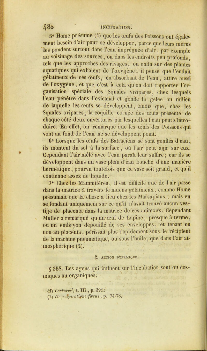 5° Home présume (1) que les œufs des Poissons ont égale* ment besoin d'air pour se développer, parce que leurs mères les pondent surtout clans l'eau imprégnée d'air, par exemple au voisinage des sources, ou dans les endroits peu profonds, tels que les approches des rivages, ou enfin sur des plantes aquatiques qui exhalent de l'oxygène ; il pense que l'enduit gélatineux de ces œufs, en absorbant de l'eau, attire aussi de l'oxygène, et que c'est à cela qu'on doit rapporter l'or- ganisation spéciale des Squales vivipares, chez lesquels l'eau pénètre dans l'ovicanal et gonfle la gelée au milieu de laquelle les œufs se développent, tandis que, chez les Squales ovipares, la coquille cornée des œufs présente de chaque côté deux ouvertures par lesquelles l'eau peut s'intro- duire. En effet, on remarque que les œufs des Poissons qui vont au fond de l'eau ne se développent point. 6° Lorsque les œufs des Batraciens se sont gonflés d'eau, ils montent du sol à la surface , où l'air peut agir sur eux. Cependant l'air mêlé avec l'eau paraît leur suffire ; car ils se développent dans un vase plein d'eau bouché d'une manière hermétique, pourvu toutefois que ce vase soit grand, et qu'il contienne assez de liquide. 7« Chez les Mammifères, il est difficile que de l'air passe dans la matrice à travers le mucus gélatineux, comme Home présumait que la chose a lieu chez les Marsupiaux , mais en se fondant uniquement sur ce qu'il n'avait trouvé aucun ves- tige de placenta dans la matrice de ces animaux. Cependant Muller a remarqué qu'un œuf de Lapine, presque à terme, ou un embryon dépouillé de ses enveloppes, et tenant ou non au placenta, périssait plus rapidement sous le récipient de la machine pneumatique, ou sous l'huile, que dans l'air at- mosphérique (2). 2. ACTION DYNAMIQUE. § 358. Les agens qui influent sur l'incubation sont ou cos- miques ou organiques. (1} Lectures, t. III., p. 391; (2) De reUpiratigne fœtus, p. 74-7S,