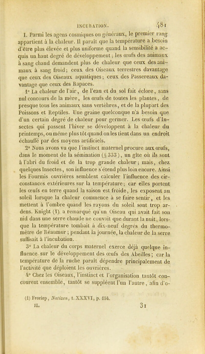 t Parmi les agens cosmiques ou généraux, le premier rang appartient à la chaleur. Il paraît que la température a besoin d'être plus élevée et plus uniforme quand la sensibilité a ac- quis un haut degré de développement ; les œufs des animaux à sang chaud demandent plus de chaleur que ceux des ani- maux à sang froid; ceux des Oiseaux terrestres davantage que ceux des Oiseaux aquatiques ; ceux des Passereaux da- vantage que ceux des Rapaces. 1° La chaleur de l'air, de Veau et du sol fait éclore, sans nul concours de la mère, les œufs de toutes les plantes, de presque tous les animaux sans vertèbres, et de la plupart des Poissons et Reptiles. Une graine quelconque n'a besoin que d'un certain degré de chaleur pour germer. Les œufs d'In- sectes qui passent l'hiver se développent à la chaleur du printemps, ou même plus tôt quand on les tient dans un endroit échauffé par des moyens artificiels. 2° Nous avons vu que l'instinct maternel procure aux œufs, dans le moment de la sémination (§ 333), un gîte où ils sont à l'abri du froid et de la trop grande chaleur; mais, chez quelques Insectes, son influence s'étend plus loin encore. Ainsi les Fourmis ouvrières semblent calculer l'influence des cir- constances extérieures sur la température ; car elles portent les œufs en terre quand la saison est froide, les exposent au soleil lorsque la chaleur commence à se faire sentir, et les mettent à l'ombre quand les rayons du soleil sont trop ar- dens. Knight (i) a remarqué qu'un Oiseau qui avait fait son nid daus une serre chaude ne couvait que durant la nuit, lors- que la température tombait à dix-neuf degrés du thermo- mètre de Réaumur ; pendant la journée, la chaleur de la serre suffisait à Tincubation. 3° La chaleur du corps maternel exerce déjà quelque in- fluence sur le développement des œufs des Abeilles ; car la température de la ruche paraît dépendre principalement de l'activité que déploient les ouvrières. 4° Chez les Oiseaux, l'instinct et l'organisation tantôt con- courent ensemble, tantôt se suppléent l'un l'autre, afin d'o- (1) Froriep, Nolizen, t. XXXVI, p. 154.