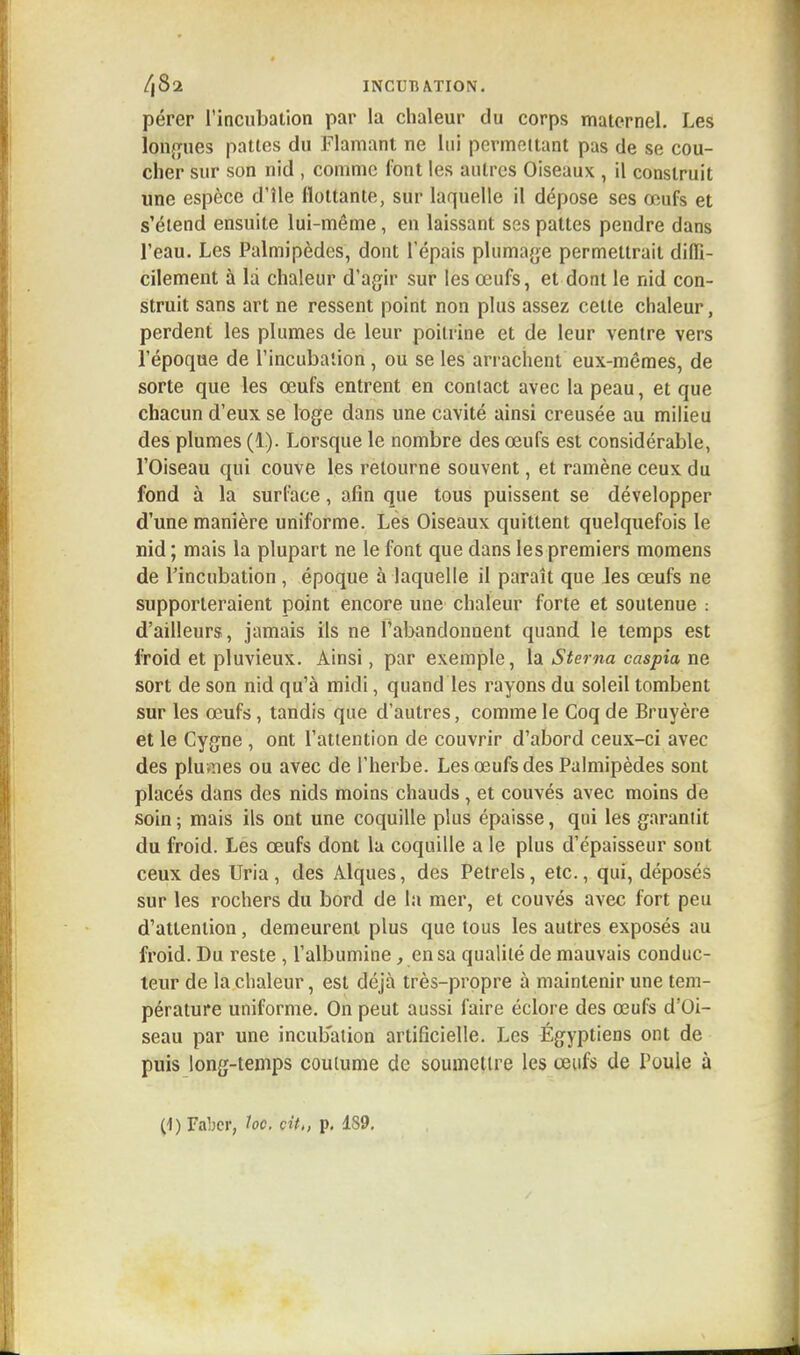 pérer l'incubation par la chaleur du corps maternel. Les longues pattes du Flamant ne lui permettant pas de se cou- cher sur son nid , comme font les autres Oiseaux , il construit une espèce d'île flottante, sur laquelle il dépose ses œufs et s'étend ensuite lui-même, en laissant ses pattes pendre dans l'eau. Les Palmipèdes, dont l'épais plumage permettrait diffi- cilement à la chaleur d'agir sur les œufs, et dont le nid con- struit sans art ne ressent point non plus assez celle chaleur, perdent les plumes de leur poitrine et de leur ventre vers l'époque de l'incubation , ou se les arrachent eux-mêmes, de sorte que les œufs entrent en contact avec la peau, et que chacun d'eux se loge dans une cavité ainsi creusée au milieu des plumes (1). Lorsque le nombre des œufs est considérable, l'Oiseau qui couve les retourne souvent, et ramène ceux du fond à la surface, afin que tous puissent se développer d'une manière uniforme. Les Oiseaux quittent quelquefois le nid; mais la plupart ne le font que dans les premiers momens de l'incubation , époque à laquelle il paraît que les œufs ne supporteraient point encore une chaleur forte et soutenue : d'ailleurs, jamais ils ne l'abandonnent quand le temps est froid et pluvieux. Ainsi, par exemple, la Stema caspia ne sort de son nid qu'à midi, quand les rayons du soleil tombent sur les œufs, tandis que d'autres, comme le Coq de Bruyère et le Cygne , ont l'attention de couvrir d'abord ceux-ci avec des pluvnes ou avec de l'herbe. Les œufs des Palmipèdes sont placés dans des nids moins chauds , et couvés avec moins de soin ; mais ils ont une coquille plus épaisse, qui les garantit du froid. Les œufs dont la coquille a le plus d'épaisseur sont ceux des Uria , des Alques, des Pétrels, etc., qui, déposés sur les rochers du bord de la mer, et couvés avec fort peu d'attention, demeurent plus que tous les autres exposés au froid. Du reste , l'albumine, en sa qualité de mauvais conduc- teur de la chaleur, est déjà très-propre à maintenir une tem- pérature uniforme. On peut aussi faire éclore des œufs d'Oi- seau par une incubation artificielle. Les Égyptiens ont de puis long-temps coutume de soumettre les œufs de Poule à