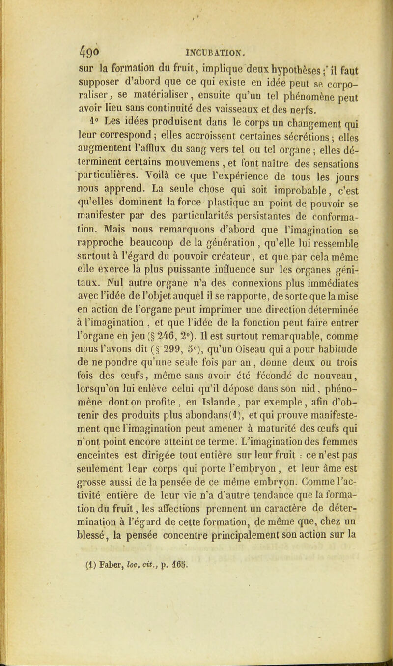 sur la formation du fruit, implique deux hypothèses ;' il faut supposer d'abord que ce qui existe en idée peut se corpo- raliser, se matérialiser, ensuite qu'un tel phénomène peut avoir lieu sans continuité des vaisseaux et des nerfs. 1° Les idées produisent dans le corps un changement qui leur correspond ; elles accroissent certaines sécrétions ; elles augmentent l'afflux du sang vers tel ou tel organe ; elles dé- terminent certains mouvemens , et font naître des sensations particulières. Voilà ce que l'expérience de tous les jours nous apprend. La seule chose qui soit improbable, c'est qu'elles dominent la force plastique au point de pouvoir se manifester par des particularités persistantes de conforma- tion. Mais nous remarquons d'abord que l'imagination se rapproche beaucoup de la génération , qu'elle lui ressemble surtout à l'égard du pouvoir créateur, et que par cela même elle exerce la plus puissante influence sur les organes géni- taux. Nul autre organe n'a des connexions plus immédiates avec l'idée de l'objet auquel il se rapporte, de sorte que la mise en action de l'organe p^ut imprimer une direction déterminée à l'imagination , et que l'idée de la fonction peut faire entrer l'organe en jeu (§ 246, 2°). Il est surtout remarquable, comme nous l'avons dit (§ 299, 5°), qu'un Oiseau qui a pour habitude de ne pondre qu'une seule fois par an, donne deux ou trois fois des œufs, même sans avoir été fécondé de nouveau, lorsqu'on lui enlève celui qu'il dépose dans son nid, phéno- mène dont on profite , en Islande, par exemple, afin d'ob- tenir des produits plus abondans(l), et qui prouve manifeste- ment que l'imagination peut amener à maturité des œufs qui n'ont point encore atteint ce terme. L'imagination des femmes enceintes est dirigée tout entière sur leur fruit : ce n'est pas seulement leur corps qui porte l'embryon, et leur âme est grosse aussi de la pensée de ce même embryon. Comme l'ac- tivité entière de leur vie n'a d'autre tendance que la forma- tion du fruit, les affections prennent un caractère de déter- mination à l'égard de cette formation, de même que, chez un blessé, la pensée concentre principalement son action sur la (1) Faber, loc, cit., p. 165.