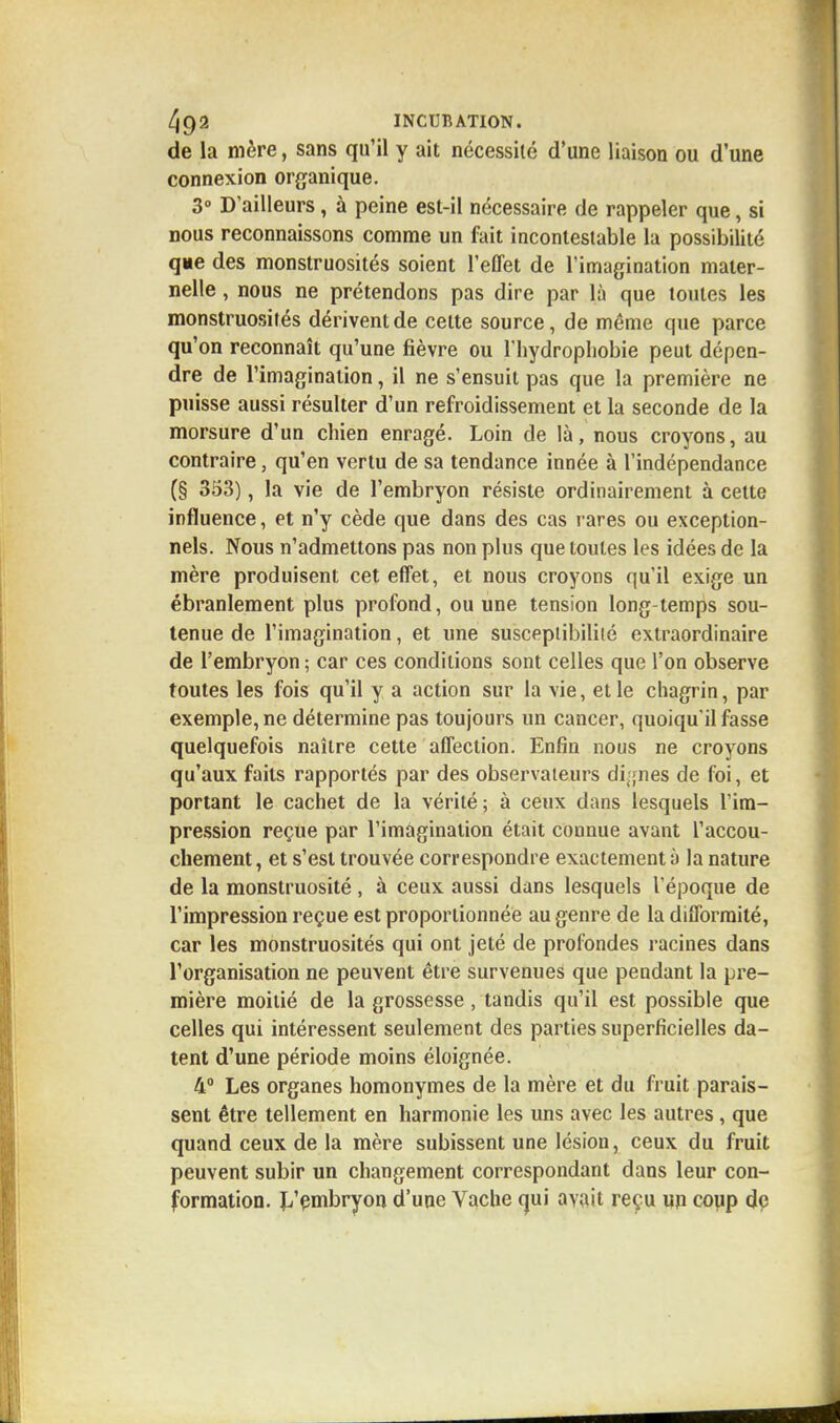 de la mère, sans qu'il y ait nécessité d'une liaison ou d'une connexion organique. 3° D'ailleurs , à peine est-il nécessaire de rappeler que, si nous reconnaissons comme un fait incontestable la possibilité que des monstruosités soient l'effet de l'imagination mater- nelle , nous ne prétendons pas dire par là que toutes les monstruosités dérivent de cette source, de même que parce qu'on reconnaît qu'une fièvre ou l'hydrophobie peut dépen- dre de l'imagination, il ne s'ensuit pas que la première ne puisse aussi résulter d'un refroidissement et la seconde de la morsure d'un chien enragé. Loin de là, nous croyons, au contraire, qu'en vertu de sa tendance innée à l'indépendance (§ 353), la vie de l'embryon résiste ordinairement à cette influence, et n'y cède que dans des cas rares ou exception- nels. Nous n'admettons pas non plus que toutes les idées de la mère produisent cet effet, et nous croyons qu'il exige un ébranlement plus profond, ou une tension long temps sou- tenue de l'imagination, et une susceptibilité extraordinaire de l'embryon; car ces conditions sont celles que l'on observe toutes les fois qu'il y a action sur la vie, et le chagrin, par exemple, ne détermine pas toujours un cancer, quoiqu'il fasse quelquefois naître cette affection. Enfin nous ne croyons qu'aux faits rapportés par des observateurs dignes de foi, et portant le cachet de la vérité; à ceux dans lesquels l'im- pression reçue par l'imagination était connue avant l'accou- chement , et s'est trouvée correspondre exactement à la nature de la monstruosité , à ceux aussi dans lesquels l'époque de l'impression reçue est proportionnée au genre de la difformité, car les monstruosités qui ont jeté de profondes racines dans l'organisation ne peuvent être survenues que pendant la pre- mière moitié de la grossesse, tandis qu'il est possible que celles qui intéressent seulement des parties superficielles da- tent d'une période moins éloignée. 4° Les organes homonymes de la mère et du fruit parais- sent être tellement en harmonie les uns avec les autres , que quand ceux de la mère subissent une lésion, ceux du fruit peuvent subir un changement correspondant dans leur con- formation. L'embryon d'une Vache qui avait reçu un coup de