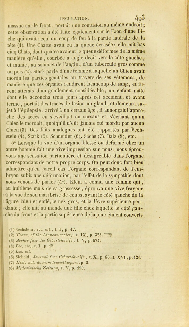 massue sur le front, portail une contusion au même endroit; cette observation a été faite également sur le Faon d'une Bi- che qui avait reçu un coup de feu à la partie latérale de la tête (î). Une Chatte avait eu la queue écrasée; elle mit bas cinq Chats, dont quatre avaient la queue déformée de la même manière qu'elle, courbée à angle droit vers le côté gauche , et munie, au sommet de l'angle, d'un tubercule gros comme un pois (2). Stark parle d'une femme à laquelle un Chien avait mordu les parties génitales au travers de ses vêtemens, de manière que ces organes rendirent beaucoup de sang, et fu- rent atteints d'un gonflement considérable ; un enfant mâle dont elle accoucha trois jours après cet accident, et avant terme, portait des traces de lésion au gland, et demeura su- jet à l'épilepsie ; arrivé à un certain âge, il annonçait l'appro- che des accès en s'éveillant en sursaut et s'écriant qu'un Chien le mordait, quoiqu'il n'eût jamais été mordu par aucun Chien (3). Des faits analogues ont été rapportés par Bech- stein (4), Stark (5), Schneider (6), Sachs (7), Balz (8), etc. 5° Lorsque la vue d'un organe blessé ou déformé chez un autre homme fait une vive impression sur nous, nous éprou- vons une sensation particulière et désagréable dans l'organe correspondant de notre propre corps. On peut donc fort bien admettre qu'en pareil cas l'organe correspondant de l'em- bryon subit une déformation, par l'effet de la sympathie dont nous venons de parler (4°). Klein a connu une femme qui, au huitième mois de sa grossesse, éprouva une vive frayeur à la vue de son mari brisé de coups, ayant le côté gauche de la : figure bleu et enflé, le nez gros, et la lèvre supérieure pen- idante ; elle mit au monde une fille chez laquelle le côté gau- tche du front et la partie supérieure de la joue étaient couverts (f)Bechstein , loc. cit., t. I, p. 17. (2) Trans. of the Linncan society, t. IX, p. 323. y^ (3) Archiv fuer die Geburtshuelfe, t. V, p. 574. (4) Loc. cit., t. I, p. 18. (o) Loc. cit. (6) Sicbold , Journal fuer Geburtskuetfe , t. X, p. 86 ; t. XVI, p. 121. (7) Hist. nat. duorum leucœthiopum ,p. 3. (8) Medezinische Zeitumj, t. V, p. 190.