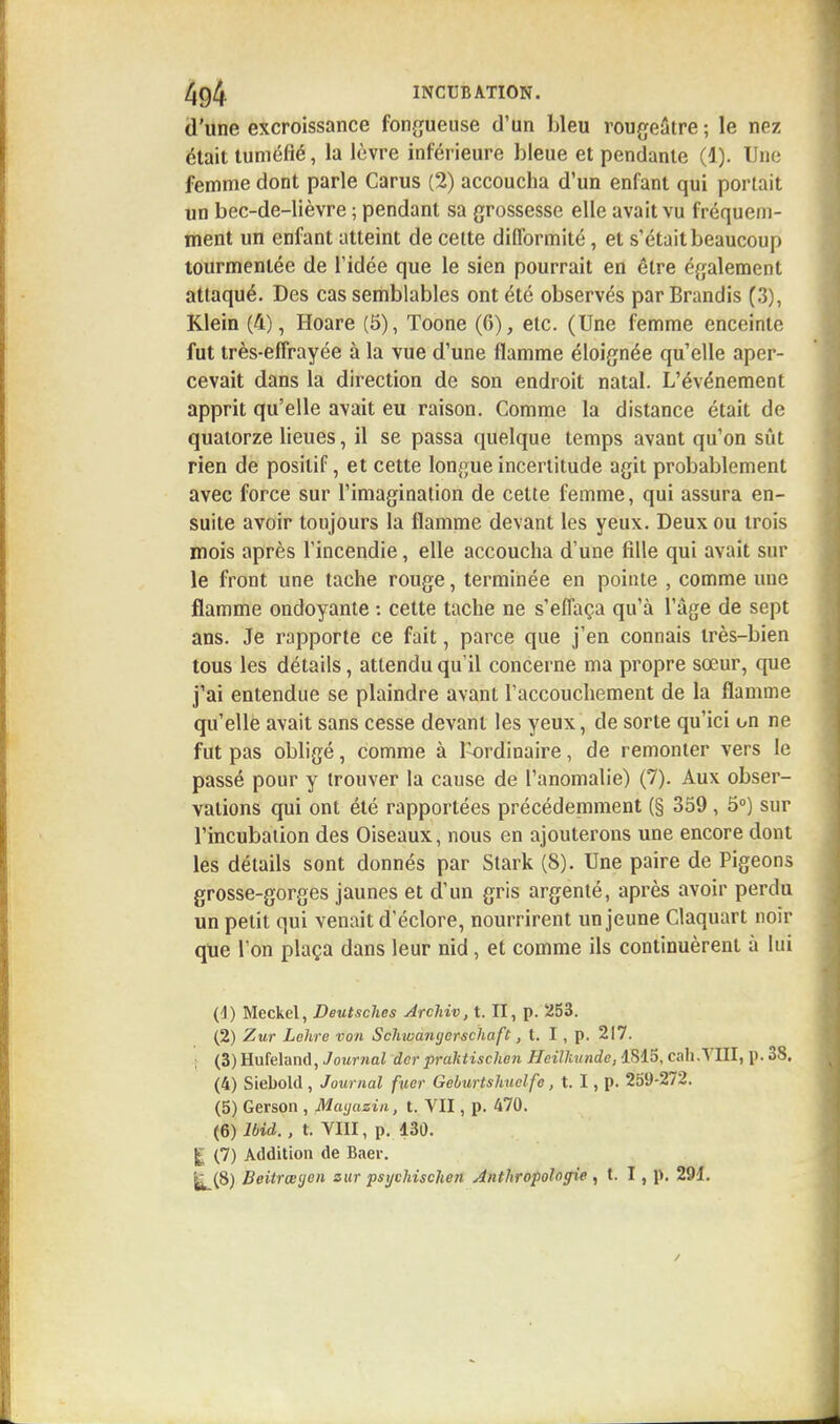 d'une excroissance fongueuse d'un bleu rougeatre ; le nez était tuméfié, la lèvre inférieure bleue et pendante (1). Une femme dont parle Carus (2) accoucha d'un enfant qui portait un bec-de-lièvre ; pendant sa grossesse elle avait vu fréquem- ment un enfant atteint de cette difformité, et s'était beaucoup tourmentée de l'idée que le sien pourrait en être également attaqué. Des cas semblables ont été observés par Brandis (3), Klein (4), Hoare (5), Toone (6), etc. (Une femme enceinte fut très-effrayée à la vue d'une flamme éloignée qu'elle aper- cevait dans la direction de son endroit natal. L'événement apprit qu'elle avait eu raison. Comme la distance était de quatorze lieues, il se passa quelque temps avant qu'on sût rien de positif, et cette longue incertitude agit probablement avec force sur l'imagination de cette femme, qui assura en- suite avoir toujours la flamme devant les yeux. Deux ou trois mois après l'incendie, elle accoucha d'une fille qui avait sur le front une tache rouge, terminée en pointe , comme une flamme ondoyante : cette tache ne s'effaça qu'à l'âge de sept ans. Je rapporte ce fait, parce que j'en connais très-bien tous les détails, attendu qu'il concerne ma propre sœur, que j'ai entendue se plaindre avant l'accouchement de la flamme qu'elle avait sans cesse devant les yeux, de sorte qu'ici on ne fut pas obligé, comme à Pordinaire, de remonter vers le passé pour y trouver la cause de l'anomalie) (7). Aux obser- vations qui ont été rapportées précédemment (§ 359, 5°) sur l'incubation des Oiseaux, nous en ajouterons une encore dont les détails sont donnés par Stark (8). Une paire de Pigeons grosse-gorges jaunes et d'un gris argenté, après avoir perdu un petit qui venait d'éclore, nourrirent un jeune Claquart noir que l'on plaça dans leur nid, et comme ils continuèrent à lui (4) Meckel, Deutsches Archiv, t. II, p. 253. (2) Zur Lelire von Scliwantjerschaft, t. I , p. 217. (3) Hufeland, Journal dcr praktischen Heiïkunde, 1S15, cah.VIII, p. 38. (4) Siebold , Journal fucr Geburtshuelfe, t. I, p. 259-272. (5) Gerson , Magasin, t. VII, p. 470. (6) Ibid. , t. VIII, p. 130. £ (7) Addition de Baer. j^(8) Beitrœgen sur psychischen Anthropologie , t. I, p. 291.