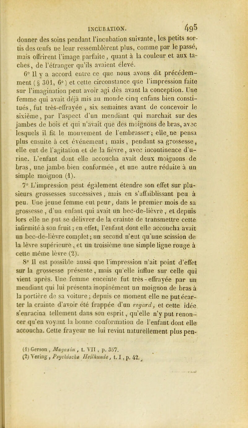 donner des soins pendant l'incubation suivante, les petits sor- tis des œufs ne leur ressemblèrent plus, comme par le passé, mais offrirent l'image parfaite , quant à la couleur et aux ta- ches, de l'étranger qu'ils avaient élevé. 6e II y a accord entre ce que nous avons dit précédem- ment (§ 301, G0) et cette circonstance que l'impression faite sur l'imagination peut avoir agi dès avant la conception. Une femme qui avait déjà mis au monde cinq enfans bien consti- tués , fut très-effrayée , six semaines avant de concevoir le sixième, par l'aspect d'un mendiant qui marchait sur des jambes de bois et qui n'avait que des moignons de bras, avac lesquels il fit le mouvement de l'embrasser; elle^ne pensa plus ensuite à cet événement ; mais , pendant sa grossesse, elle eut de l'agitation et de la fièvre, avec incontinence d'u- rine. L'enfant dont elle accoucha avait deux moignons de bras, une jambe bien conformée, et une autre réduite à un simple moignon (1). 7° L'impression peut également étendre son effet sur plu- sieurs grossesses successives, mais en s'affaiblissant peu à peu. Uae jeune femme eut peur, dans le premier mois de sa grossesse , d'un enfant qui avait un bec-de-lièvre, et depuis lors elle ne put se délivrer de la crainte de transmettre cette infirmité à son fruit ; en effet, l'enfant dont elle accoucha avait un bec-de-lièvre complet ; un second n'eut qu'une scission de la lèvre supérieure, et un troisième une simple ligne rouge à cette même lèvre (2). 8° Il est possible aussi que l'impression n'ait point d'effet sur la grossesse présente, mais qu'elle influe sur celle qui vient après. Une femme enceinte fut très-effrayée par un mendiant qui lui présenta inopinément un moignon de bras à la portière de sa voiture ; depuis ce moment elle ne put écar- ter la crainte d'avoir été frappée d'un regard, et cette idée s'enracina tellement dans son esprit, qu'elle n'y put renon- cer qu'en voyant la bonne conformation de l'enfant dont elle accoucha. Cette frayeur ne lui revint naturellement pluspen- (1) Gerson , Magasin , t. VIT , p. 357.