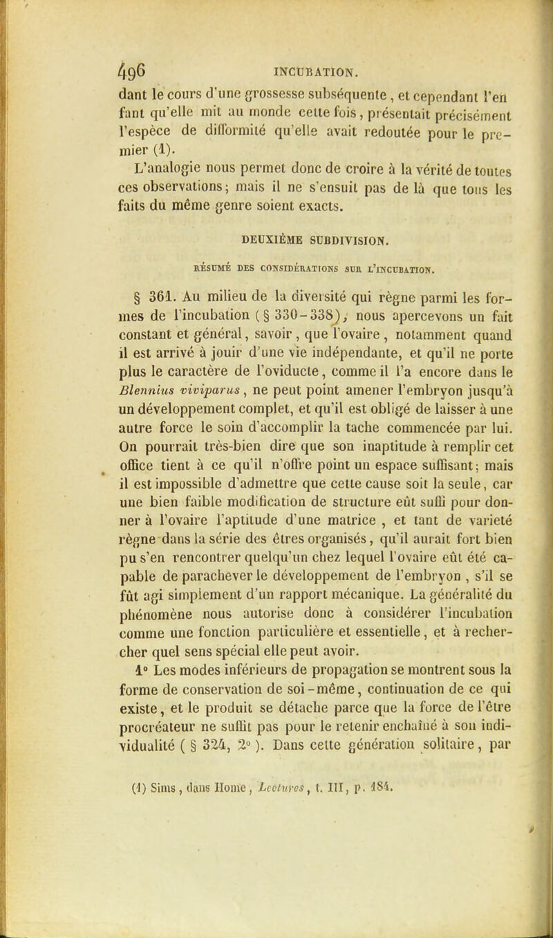 dant le cours d'une grossesse subséquente, et cependant l'en fant qu'elle mit au monde celte fois, présentait précisément l'espèce de difformité qu'elle avait redoutée pour le pre- mier (1). L'analogie nous permet donc de croire à la vérité de toutes ces observations; mais il ne s'ensuit pas de là que tons les faits du même genre soient exacts. DEUXIÈME SUBDIVISION. RÉSUMÉ DES CONSIDÉRATIONS SUR L'iNCUBATION. § 361. Au milieu de la diversité qui règne parmi les for- mes de l'incubation (§ 330-338), nous apercevons un fait constant et général, savoir, que l'ovaire, notamment quand il est arrivé à jouir d'une vie indépendante, et qu'il ne porte plus le caractère de l'oviducle, comme il l'a encore dans le Blennius viviparus, ne peut point amener l'embryon jusqu'à un développement complet, et qu'il est obligé de laisser à une autre force le soin d'accomplir la tache commencée par lui. On pourrait très-bien dire que son inaptitude à remplir cet office tient à ce qu'il n'offre point un espace suffisant; mais il est impossible d'admettre que cette cause soit la seule, car une bien faible modification de structure eût suffi pour don- ner à l'ovaire l'aptitude d'une matrice , et tant de variété règne dans la série des êtres organisés, qu'il aurait fort bien pu s'en rencontrer quelqu'un chez lequel l'ovaire eût été ca- pable de parachever le développement de l'embryon , s'il se fût agi simplement d'un rapport mécanique. La généralité du phénomène nous autorise donc à considérer l'incubation comme une fonction particulière et essentielle, et à recher- cher quel sens spécial elle peut avoir. 1° Les modes inférieurs de propagation se montrent sous la forme de conservation de soi-même, continuation de ce qui existe, et le produit se détache parce que la force de l'être procréateur ne suffit pas pour le retenir enchaîné à son indi- vidualité ( § 324, 2° ). Dans celte génération solitaire, par (4) Sims, dans Home, lectures, t. III, p. 484.