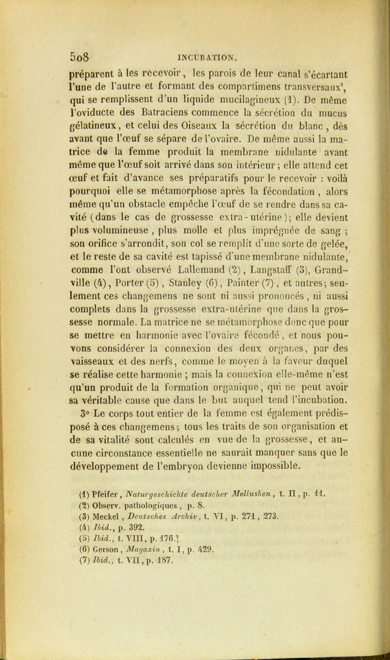 préparent à les recevoir, les parois de leur canal s'écariant l'une de l'autre et formant des comparlimens transversaux', qui se remplissent d'un liquide mucilagineux (4). De même l'oviducte des Batraciens commence la sécrétion du mucus gélatineux, et celui des Oiseaux la sécrétion du blanc, dès avant que l'œuf se sépare de l'ovaire. De môme aussi la ma- trice de la femme produit la membrane nidulante avant même que l'œuf soit arrivé dans son intérieur ; elle attend cet œuf et fait d'avance ses préparatifs pour le recevoir : voilà pourquoi elle se métamorphose après la fécondation , alors même qu'un obstacle empêche l'œuf de se rendre dans sa ca- vité (dans le cas de grossesse extra-utérine); elle devient plus volumineuse , plus molle et plus imprégnée de sang ; son orifice s'arrondit, son col se remplit d'une sorte de gelée, et le reste de sa cavité est tapissé d'une membrane nidulante, comme l'ont observé Lallemand (2), Langstaff (3), Grand- ville (4), Porter (5), Stanley (6), Painter (7), et autres; seu- lement ces changemens ne sont ni aussi prononcés, ni aussi complets dans la grossesse extra-utérine que dans la gros- sesse normale. La matrice ne se métamorphose donc que pour se mettre en harmonie avec l'ovaire fécondé, et nous pou- vons considérer la connexion des deux organes, par des vaisseaux et des nerfs, comme le moyen à la faveur duquel se réalise cette harmonie ; mais la connexion elle-même n'est qu'un produit de la formation organique, qui ne peut avoir sa véritable cause que dans le but auquel tend l'incubation. 3° Le corps tout entier de la femme est également prédis- posé à ces changemens ; tous les traits de son organisation et de sa vitalité sont calculés en vue de la grossesse, et au- cune circonstance essentielle ne saurait manquer sans que le développement de l'embryon devienne impossible. (1) Pfeifer, Naturgeschichte deutscher Mollushen, t. II, p. 41. (2) Observ. pathologiques , p. S. (3) Meckel, Deutsches Archiv, t. VI, p. 271, 273. (4) Ibid., p. 392. (5) Ibid., t. VIII, p. 476.: (6) Gerson , Magasin , t. I, p. 429. Çl)Ibid,, t. VII, p. 187.