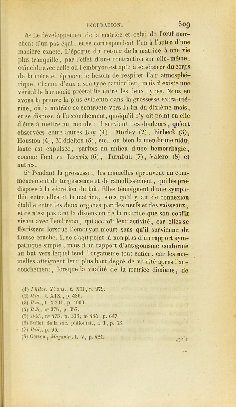 V Le développement do la matrice et celui de l'œuf mar- chent d'un pas égal, et se correspondent l'un à l'autre d'une manière exacte. L'époque du retour de la matrice à une vie plus tranquille, par l'effet d'une contraction sur elle-même, coïncide avec celle où l'embryon est apte à se séparer du corps de la mère et éprouve le besoin de respirer l'air atmosphé- rique. Chacun d'eux a son type particulier, mais il existe une véritable harmonie préétablie entre les deux types. Nous en avons la preuve la plus évidente dans la grossesse extra-uté- rine, où la matrice se contracte vers la fin du dixième mois, et se dispose à l'accouchement, quoiqu'il n'y ait point en elle d'être à mettre au monde : il survient des douleurs, qu'ont observées entre autres Bay (1), Morley (2), Birbeck (3), Houston (4), Middelton (5), etc., ou bien la membrane nidu- lante est expulsée, parfois au milieu d'une hémorrhagie, comme l'ont vu Lacroix (6), Turnbull (7), Valero (8) et autres. 5° Pendant la grossesse, les mamelles éprouvent un com- mencement de turgescence et de ramollissement, qui les pré- dispose à la sécrétion du lait. Elles témoignent d'une sympa- thie entre elles et la matrice, sans qu'il y ait de connexion établie entre les deux organes par des nerfs et des vaisseaux, et ce n'est pas tant la distension de la matrice que son conflit vivant avec l'embryon, qui accroît leur activité, car elles se flétrissent lorsque l'embryon meurt sans qu'il survienne de fausse couche. Il ne s'agit point là non plus d'un rapport sym- pathique simple , mais d'un rapport d'antagonisme conforme au but vers lequel tend l'organisme tout entier, car les ma- melles atteignent leur plus haut degré de vitalité après l'ac- couchement, lorsque la vitalité de la matrice diminue, de (1) Philos. Trans., t. XII, p. 979. (2) Ibid., t. XTX , p. 4S6. (.3) Ibid., t. XXII, p. -101)0. (4) lbib., n*37S, p. 387. (5) Ibid., n« S/S, p. 336; nn 484, p. 617. (6) Bn'Iet. de la soc. philomat., t. I, p. 35. • (7) Ibid., p. 95.