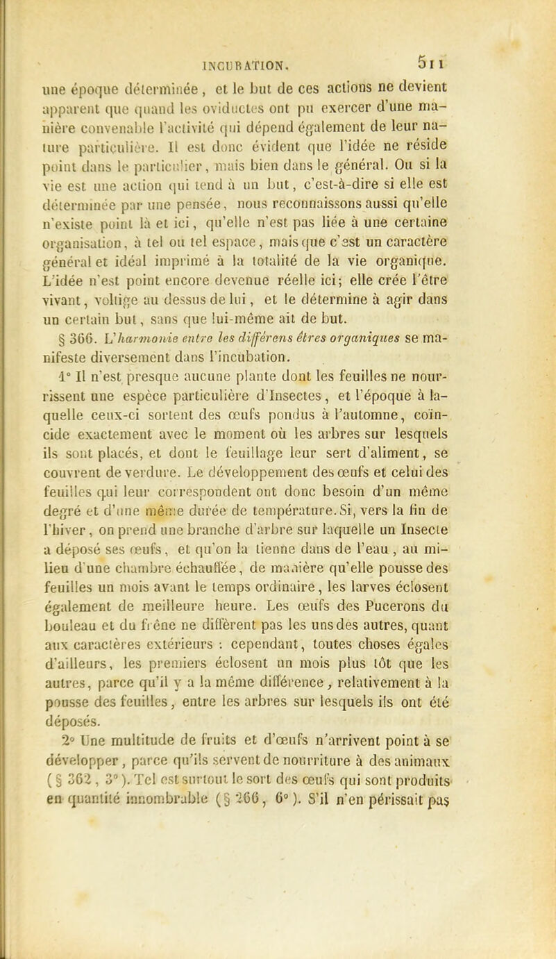 une époque déterminée , et le but de ces actions ne devient appuient que quand les ovidllctes ont pu exercer d'une ma- nière convenable l'activité qui dépend également de leur na- lure particulière. Il est donc évident que l'idée ne réside point dans le particulier, mais bien dans le général. Ou si la vie est une action qui tend à un but, c'est-à-dire si elle est déterminée par une pensée, nous reconnaissons aussi qu'elle n'existe point là et ici, qu'elle n'est pas liée à une certaine organisation, à tel ou tel espace, mais que c'sst un caractère général et idéal imprimé à la totalité de la vie organique. L'idée n'est point encore devenue réelle ici; elle crée l'être vivant, voltige au dessus de lui, et le détermine à agir dans un certain but, sans que lui-même ait de but. § 366. L'harmonie entre les différons êtres organiques se ma- nifeste diversement dans l'incubation. 1° Il n'est presque aucune plante dont les feuilles ne nour- rissent une espèce particulière d'Insectes, et l'époque à la- quelle ceux-ci sortent des œufs pondus à l'automne, coïn- cide exactement avec le moment où les arbres sur lesquels ils sont placés, et dont le feuillage leur sert d'aliment, se couvrent de verdure. Le développement des œufs et celui des feuilles q.ui leur correspondent ont donc besoin d'un même degré et d'une même durée de température. Si, vers la fin de l'hiver, on prend une branche d'arbre sur laquelle un Insecte a déposé ses œufs, et qu'on la tienne dans de l'eau , au mi- lieu d'une chambre échauffée, de manière qu'elle pousse des feuiiles un mois avant le temps ordinaire, les larves éclosent également de meilleure heure. Les œufs des Pucerons du bouleau et du frêne ne diffèrent pas les uns des autres, quant aux caracières extérieurs : cependant, toutes choses égales d'ailleurs, les premiers éclosent un mois plus tôt que les autres, parce qu'il y a la même différence, relativement à la pousse des feuilles, entre les arbres sur lesquels ils ont été déposés. 2° line multitude de fruits et d'oeufs n'arrivent point à se développer, parce qu'ils servent de nourriture à des animaux ( § 362 , 3° ). Tel est surtout le sort des œufs qui sont produits en quantité innombrable (§ 266, 6° ). S'il n'en périssait pas