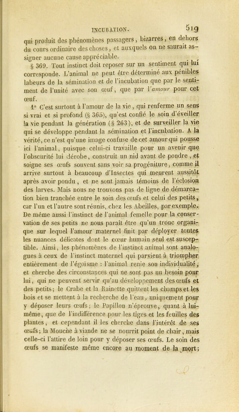qui produit des phénomènes passagers, bizarres j en dehors du cours ordinaire des choses, et auxquels on ne saurait as- signer aucune cause appréciable. . § 369. Tout instinct doit reposer sur un sentiment qui lui corresponde. L'animal ne peut être déterminé aux pénibles labeurs de la sémination et de l'incubation que par le senti- ment de l'unité avec son œuf, que par Y amour pour cet œuf. 1° C'est surtout à l'amour de la vie, qui renferme un sens si vrai et si profond (§ 365), qu'est confié le soin d'éveiller !a vie pendant la génération (§ 263), et de surveiller la vie qui se développe pendant la sémination et l'incubation. A la vérité, ce n'est qu'une image confuse de cet amour qui pousse ici l'animal, puisque celui-ci travaille pour un avenir que l'obscurité lui dérobe, construit un nid avant de pondre , et soigne ses œufs souvent sans voir sa progéniture, comme jl arrive surtout à beaucoup d'Insectes qui meurent aussitôt après avoir pondu, et ne sont jamais témoins de l'éclosion des larves. Mais nous ne trouvons pas de ligne de démarca- tion bien tranchée entre le soin des œufs et celui des petits, car l'un et l'autre sont réunis, chez les Abeilles, par exemple. De même aussi l'instinct de l'animal femelle pour la conser- vation de ses petits ne nous paraît être qu'un tronc organi- que sur lequel l'amour maternel finit par déployer toutes les nuances délicates dont le cœur humain seul est suscep- tible. Ainsi, les phénomènes de l'instinct animal sont analo- gues à ceux de l'instinct maternel qui parvient à triompher entièrement de l'égoïsme : l'animal renie son individualité, et cherche des circonstances qui ne sont pas un besoin pour lui, qui ne peuvent servir qu'au développement des œufs et des petits; le Crabe et la Rainette quitientles champs et les bois et se mettent à la recherche de l'eau, uniquement pour y déposer leurs œufs ; le Papillon n'éprouve, quant à lui- même, que de l'indifférence pour les tiges et les feuilles des plantes, et cependant il les cherche dans l'intérêt de ses œufs; la Mouche à viande ne se nourrit point de chair, mais celle-ci l'attire de loin pour y déposer ses œufs. Le soin des œufs se manifeste même encore au moment de la mort ;