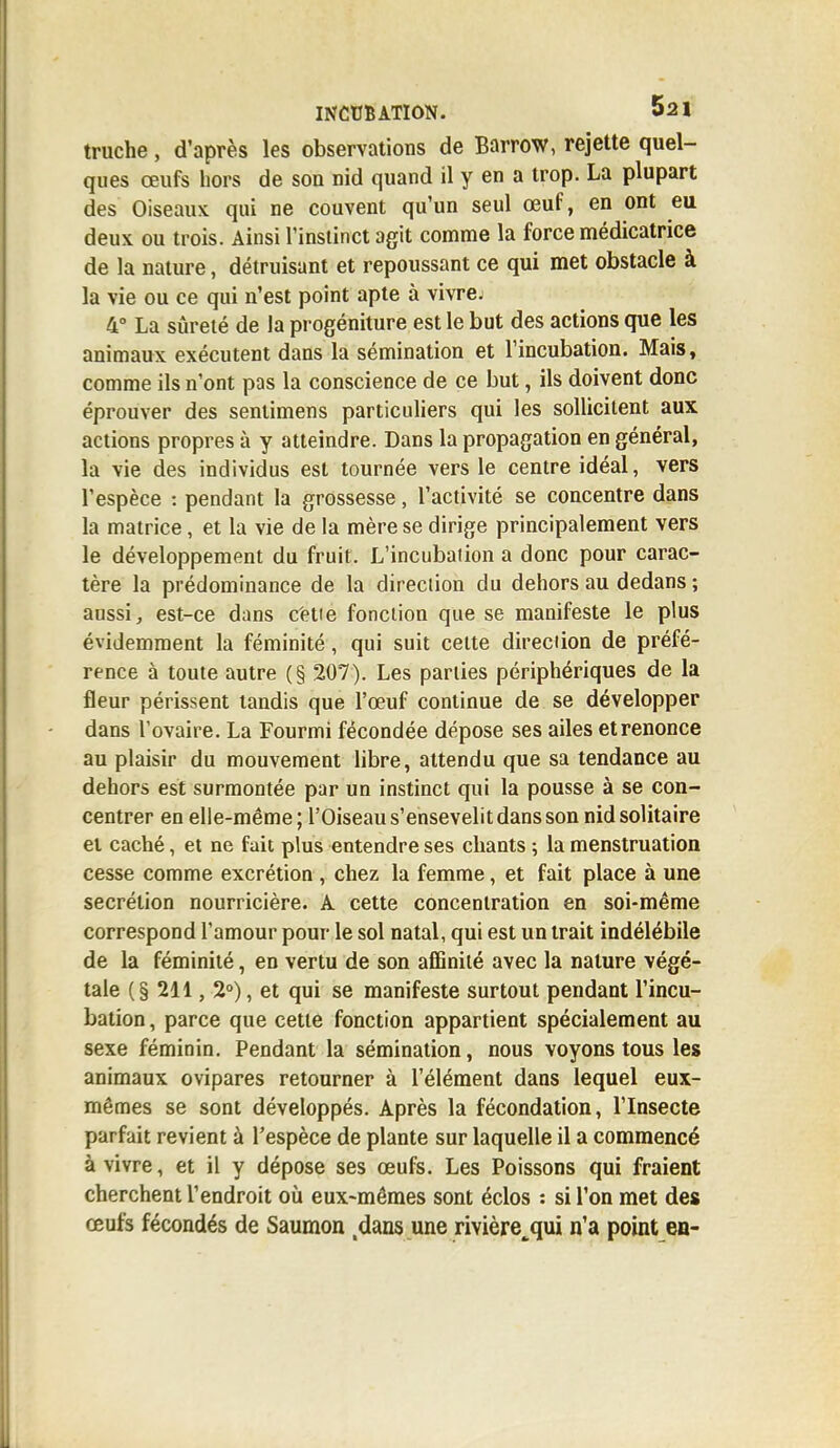 truche, d'après les observations de Barrow, rejette quel- ques œufs hors de son nid quand il y en a trop. La plupart des Oiseaux qui ne couvent qu'un seul œuf, en ont eu deux ou trois. Ainsi l'instinct agit comme la force médicatrice de la nature, détruisant et repoussant ce qui met obstacle à la vie ou ce qui n'est point apte à vivre; 4° La sûreté de la progéniture est le but des actions que les animaux exécutent dans la sémination et l'incubation. Mais, comme ils n'ont pas la conscience de ce but, ils doivent donc éprouver des sentimens particuliers qui les sollicitent aux actions propres à y atteindre. Dans la propagation en général, la vie des individus est tournée vers le centre idéal, vers l'espèce : pendant la grossesse, l'activité se concentre dans la matrice, et la vie de la mère se dirige principalement vers le développement du fruit. L'incubation a donc pour carac- tère la prédominance de la direction du dehors au dedans ; aussi, est-ce dans cette fonction que se manifeste le plus évidemment la féminité, qui suit cette direction de préfé- rence à toute autre (§ 207). Les parties périphériques de la fleur périssent tandis que l'œuf continue de se développer dans l'ovaire. La Fourmi fécondée dépose ses ailes et renonce au plaisir du mouvement libre, attendu que sa tendance au dehors est surmontée par un instinct qui la pousse à se con- centrer en elle-même; l'Oiseau s'ensevelit dans son nid solitaire et caché, et ne fait plus entendre ses chants ; la menstruation cesse comme excrétion , chez la femme, et fait place à une sécrétion nourricière. A cette concentration en soi-même correspond l'amour pour le sol natal, qui est un trait indélébile de la féminité, en vertu de son affinité avec la nature végé- tale (§ 211, 2°), et qui se manifeste surtout pendant l'incu- bation , parce que cette fonction appartient spécialement au sexe féminin. Pendant la sémination, nous voyons tous les animaux ovipares retourner à l'élément dans lequel eux- mêmes se sont développés. Après la fécondation, l'Insecte parfait revient à l'espèce de plante sur laquelle il a commencé à vivre, et il y dépose ses œufs. Les Poissons qui fraient cherchent l'endroit où eux-mêmes sont éclos : si l'on met des œufs fécondés de Saumon dans une rivière^qui n'a point en-