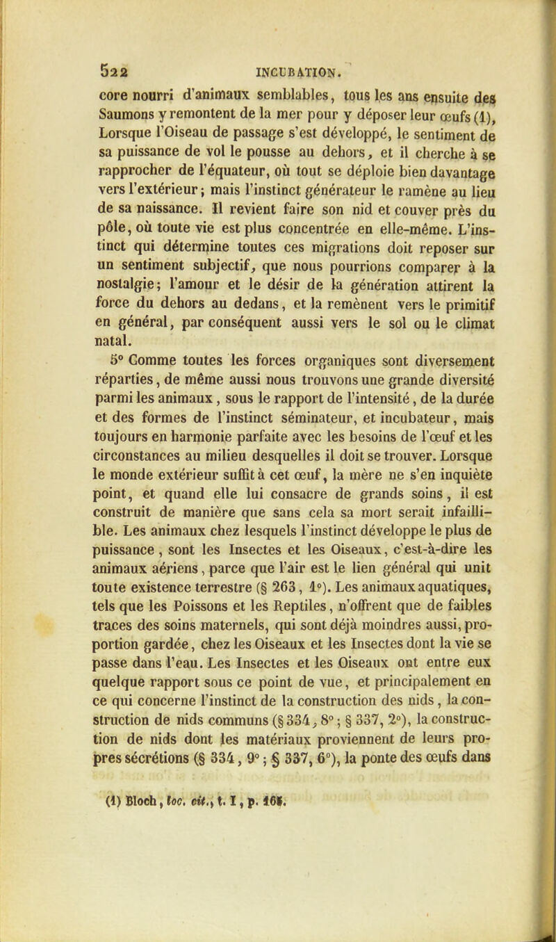 core nourri d'animaux semblables, tous les ans ensuite des Saumons y remontent de la mer pour y déposer leur œufs (1), Lorsque l'Oiseau de passage s'est développé, le sentiment de sa puissance de vol le pousse au dehors, et il cherche à se rapprocher de l'équateur, où tout se déploie bien davantage vers l'extérieur ; mais l'instinct générateur le ramène au lieu de sa naissance. Il revient faire son nid et couver près du pôle, où toute vie est plus concentrée en elle-même. L'ins- tinct qui détermine toutes ces migrations doit reposer sur un sentiment subjectif, que nous pourrions comparer à la nostalgie; l'amour et le désir de la génération attirent la force du dehors au dedans, et la remènent vers le primitif en général, par conséquent aussi vers le sol ou le climat natal. 5° Gomme toutes les forces organiques sont diversement réparties, de même aussi nous trouvons une grande diversité parmi les animaux, sous le rapport de l'intensité, de la durée et des formes de l'instinct séminateur, et incubateur, mais toujours en harmonie parfaite avec les besoins de l'œuf et les circonstances au milieu desquelles il doit se trouver. Lorsque le monde extérieur suffit à cet œuf, la mère ne s'en inquiète point, et quand elle lui consacre de grands soins, il est construit de manière que sans cela sa mort serait infailli- ble. Les animaux chez lesquels l'instinct développe le plus de puissance, sont les Insectes et les Oiseaux, c'est-à-dire les animaux aériens, parce que l'air est le lien général qui unit toute existence terrestre (§ 263, 1°). Les animaux aquatiques, tels que les Poissons et les Reptiles, n'offrent que de faibles traces des soins maternels, qui sont déjà moindres aussi, pro- portion gardée, chez les Oiseaux et les Insectes dont la vie se passe dans l'eau. Les Insectes et les Oiseaux ont entre eux quelque rapport sous ce point de vue, et principalement en ce qui concerne l'instinct de la construction des nids, la con- struction de nids communs (§334,8° j § 337, 2°), la construc- tion de nids dont les matériaux proviennent de leurs pro- pres sécrétions (§ 334, 9° ; § 337, 6°), la ponte des œufs dans