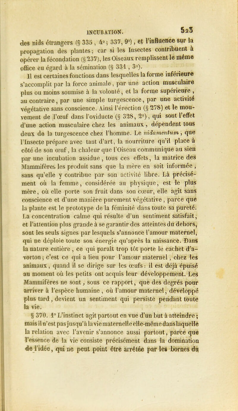 des nids étrangers (§ 335 , 4° ; 337, 9°), et l'influence sur la propagation des plantes; car si les Insectes contribuent à opérer la fécondation (§237), les Oiseaux remplissent le même office eu égard à la sémination (§ 331, 3°). Il est certaines fonctions dans lesquelles la forme inférieure s'accomplit par la force animale, par une action musculaire plus ou moins soumise à la volonté, et la forme supérieure , au contraire, par une simple turgescence, par une activité végétative sans conscience. Ainsi l'érection (§ 278) et le mou- vement de l'œuf dans l'oviducte (§ 328, 2°), qui sont l'effet d'une action musculaire chez les animaux, dépendent tous deux de la turgescence chez l'homme. Le nidamentum, que l'Insecte prépare avec tant d'art, la nourriture qu'il place à côté de son œuf, la chaleur que l'Oiseau communique au sien par une incubation assidue , tous ces effets, la matrice des Mammifères les produit sans que la mère en soit informée , sans qu'elle y contribue par son activité libre. Là précisé- ment où la femme, considérée au physique, est le plus mère, où elle porte son fruit dans son cœur, elle agit sans conscience et d'une manière purement végétative, parce que la plante est le prototype de la féminité dans toute sa pureté. La concentration calme qui résulte d'un sentiment satisfait, et l'attention plus grande à se garantir des atteintes du dehors, sont les seuls signes par lesquels s'annonce l'amour maternel, qui ne déploie toute sou énergie qu'après la naissance. Dans la nature entière , ce qui paraît trop tôt porte le cachet d'a- vorton ; c'est ce qui a lieu pour l'amour maternel, chez les animaux, quand il se dirige sur les œufs : il est déjà épuisé au moment où les petits ont acquis leur développement. Les Mammifères ne sont, sous ce rapport, que des degrés pour arriver à l'espèce humaine , où l'amour maternel, développé plus tard, devient un sentiment qui persiste pendant toute la vie. § 370. 1° L'instinct agit partout en vue d'un but à atteindre ; mais il n'est pas jusqu'à la vie maternelle elle-même danslaquelle la relation avec l'avenir s'annonce aussi partout, parce que l'essence de la vie consiste précisément dans la domination de l'idée, qui ne peut point être arrêtée par les bornes du