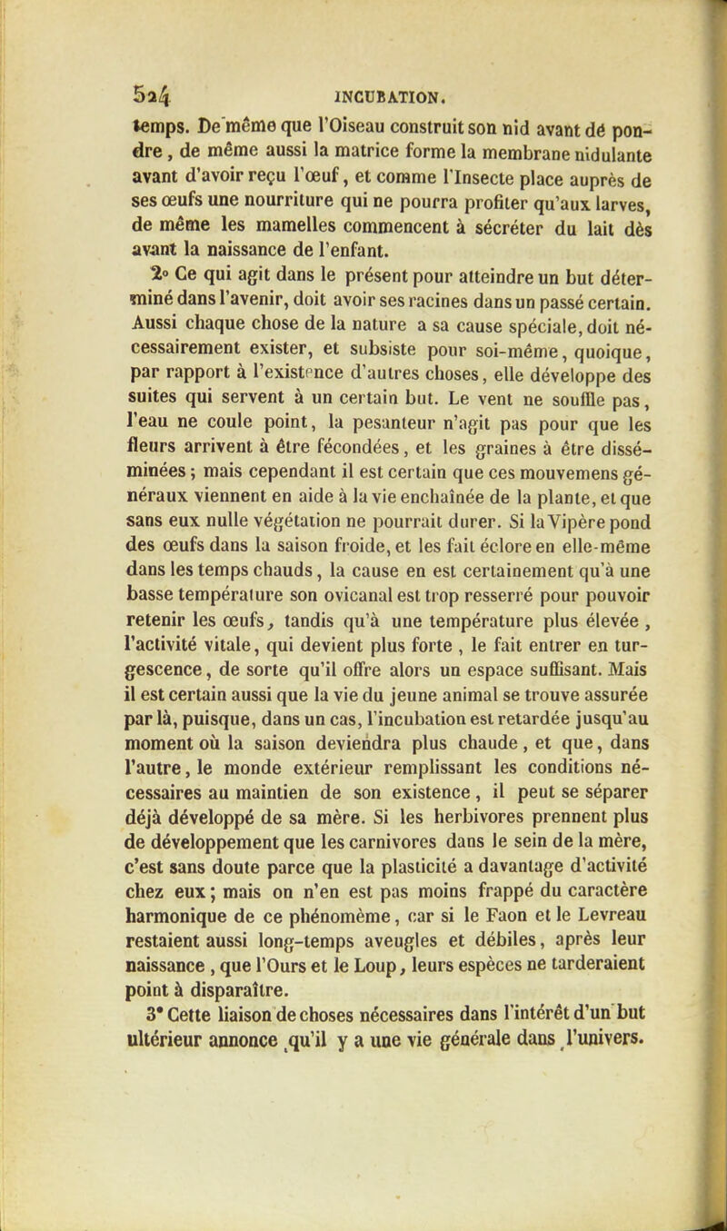 temps. De même que l'Oiseau construit son nid avant dé pon- dre , de même aussi la matrice forme la membrane nidulante avant d'avoir reçu l'œuf, et comme l'Insecte place auprès de ses œufs une nourriture qui ne pourra profiter qu'aux larves, de même les mamelles commencent à sécréter du lait dès avant la naissance de l'enfant. 2° Ce qui agit dans le présent pour atteindre un but déter- miné dans l'avenir, doit avoir ses racines dans un passé certain. Aussi chaque chose de la nature a sa cause spéciale, doit né- cessairement exister, et subsiste pour soi-même, quoique, par rapport à l'existence d'autres choses, elle développe des suites qui servent à un certain but. Le vent ne souille pas, l'eau ne coule point, la pesanteur n'agit pas pour que les fleurs arrivent à être fécondées, et les graines à être dissé- minées ; mais cependant il est certain que ces mouvemens gé- néraux viennent en aide à la vie enchaînée de la plante, et que sans eux nulle végétation ne pourrait durer. Si la Vipère pond des œufs dans la saison froide, et les fait écloreen elle-même dans les temps chauds, la cause en est certainement qu'à une basse température son ovicanal est trop resserré pour pouvoir retenir les œufs, tandis qu'à une température plus élevée , l'activité vitale, qui devient plus forte , le fait entrer en tur- gescence , de sorte qu'il offre alors un espace suffisant. Mais il est certain aussi que la vie du jeune animal se trouve assurée par là, puisque, dans un cas, l'incubation est retardée jusqu'au moment où la saison deviendra plus chaude, et que, dans l'autre, le monde extérieur remplissant les conditions né- cessaires au maintien de son existence, il peut se séparer déjà développé de sa mère. Si les herbivores prennent plus de développement que les carnivores dans le sein de la mère, c'est sans doute parce que la plasticité a davantage d'activité chez eux ; mais on n'en est pas moins frappé du caractère harmonique de ce phénomème, car si le Faon et le Levreau restaient aussi long-temps aveugles et débiles, après leur naissance, que l'Ours et le Loup, leurs espèces ne tarderaient point à disparaître. 3* Cette liaison de choses nécessaires dans l'intérêt d'un but ultérieur annonce tqu'il y a une vie générale dans l'univers.