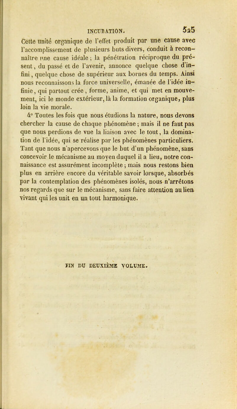 Cette unité organique de l'effet produit par une cause avec l'accomplissement de plusieurs buts divers, conduit à recon- naître nne cause idéale ; la pénétration réciproque du pré- sent , du passé et de l'avenir, annonce quelque chose d'in- fini , quelque chose de supérieur aux bornes du temps. Ainsi nous reconnaissons la force universelle, émanée de l'idée in- finie , qui partout crée, forme, anime, et qui met en mouve- ment, ici le monde extérieur, là la formation organique, plus loin la vie morale. 4° Toutes les fois que nous étudions la nature, nous devons chercher la cause de chaque phénomène ; mais il ne faut pas que nous perdions de vue la liaison avec le tout, la domina- tion de l'idée, qui se réalise par les phénomènes particuliers. Tant que nous n'apercevons que le but d'un phénomène, sans concevoir le mécanisme au moyen duquel il a lieu, notre con- naissance est assurément incomplète ; mais nous restons bien plus en arrière encore du véritable savoir lorsque, absorbés par la contemplation des phénomènes isolés, nous n'arrêtons nos regards que sur le mécanisme, sans faire attention au lien- vivant qui les unit en un tout harmonique. FIN DU DEUXIÈME VOLUME.